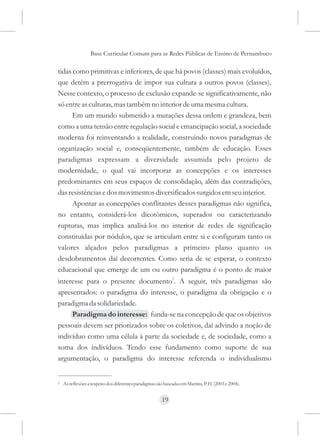 Base Curricular Comum para as Redes Públicas de Ensino de Pernambuco

tidas como primitivas e inferiores, de que há povos (classes) mais evoluídos,
que detêm a prerrogativa de impor sua cultura a outros povos (classes).
Nesse contexto, o processo de exclusão expande-se significativamente, não
só entre as culturas, mas também no interior de uma mesma cultura.
      Em um mundo submetido a mutações dessa ordem e grandeza, bem
como a uma tensão entre regulação social e emancipação social, a sociedade
moderna foi reinventando a realidade, construindo novos paradigmas de
organização social e, conseqüentemente, também de educação. Esses
paradigmas expressam a diversidade assumida pelo projeto de
modernidade, o qual vai incorporar as concepções e os interesses
predominantes em seus espaços de consolidação, além das contradições,
das resistências e dos movimentos diversificados surgidos em seu interior.
      Apontar as concepções conflitantes desses paradigmas não significa,
no entanto, considerá-los dicotômicos, superados ou caracterizando
rupturas, mas implica analisá-los no interior de redes de significação
constituídas por nódulos, que se articulam entre si e configuram tanto os
valores alçados pelos paradigmas a primeiro plano quanto os
desdobramentos daí decorrentes. Como seria de se esperar, o contexto
educacional que emerge de um ou outro paradigma é o ponto de maior
interesse para o presente documento1. A seguir, três paradigmas são
apresentados: o paradigma do interesse, o paradigma da obrigação e o
paradigma da solidariedade.
     Paradigma do interesse: funda-se na concepção de que os objetivos
pessoais devem ser priorizados sobre os coletivos, daí advindo a noção de
indivíduo como uma célula à parte da sociedade e, de sociedade, como a
soma dos indivíduos. Tendo esse fundamento como suporte de sua
argumentação, o paradigma do interesse referenda o individualismo


1   As reflexões a respeito dos diferentes paradigmas são baseadas em Martins, P. H. (2003 e 2004).


                                                         19
 