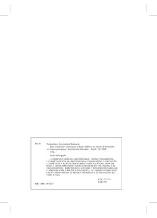 P452b     Pernambuco. Secretaria de Educação
              Base Curricular Comum para as Redes Públicas de Ensino de Pernambu-
          co: língua portuguesa / Secretaria de Educação. - Recife : SE. 2008.
              110p.
             Inclui bibliografia.
              1. CURRÍCULO ESCOLAR - METODOLOGIA - ENSINO FUNDAMENTAL.
          2. CURRÍCULO ESCOLAR - METODOLOGIA - ENSINO MÉDIO. 3. PORTUGUÊS
          - CURRÍCULOS. 4. PARÂMETROS CURRICULARES NACIONAIS - PERNAM-
          BUCO. 5. LEI DE DIRETRIZES E BASES DA EDUCAÇÃO. 1996 - BRASIL. 6. LI-
          VROS DIDÁTICOS - ASPECTOS EDUCACIONAIS. 7. INTERDISCIPLINARIDADE.
          8. APRENDIZAGEM. 9. POLÍTICA PEDAGÓGICA. 10. CONSTRUTIVISMO (EDU-
          CAÇÃO - PERNAMBUCO. 11. PRÁTICA PEDAGÓGICA. 15. EDUCAÇÃO E ES-,
          TADO. II. Título.

                                                               CDU 371.214
                                                               CDD 375
PeR - BPE 08-0217
 