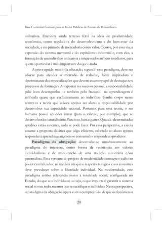 Base Curricular Comum para as Redes Públicas de Ensino de Pernambuco

utilitarista. Encontra ainda terreno fértil na idéia de produtividade
econômica, como reguladora do desenvolvimento e do bem-estar da
sociedade, e no primado da mercadoria como valor. Ocorre, por essa via, a
expansão do sistema mercantil e do capitalismo industrial e, com eles, a
formação de um indivíduo utilitarista e interessado em bens imediatos, para
quem o particular é mais importante do que o todo.
      A preocupação maior da educação, segundo esse paradigma, deve ser
educar para atender o mercado de trabalho, fonte inspiradora e
determinante das especializações que devem assumir papel de destaque nos
processos de formação. Ao apostar no sucesso pessoal, a responsabilidade
pelo bom desempenho e também pelo fracasso na aprendizagem é
atribuída quase que exclusivamente ao indivíduo. Ganha corpo nesse
contexto a teoria que coloca apenas no aluno a responsabilidade por
desenvolver sua capacidade racional. Portanto, para essa teoria, o ser
humano possui aptidões inatas (para o cálculo, por exemplo), que se
desenvolverão naturalmente. Para isso, basta querer. Quando determinadas
aptidões estão ausentes, nada se pode fazer. Por essa perspectiva, a escola
assume a proposta didática que julga eficiente, cabendo ao aluno apenas
responder à aprendizagem, como o consumidor responde ao produtor.
      Paradigma da obrigação: desenvolve-se simultaneamente ao
paradigma do interesse, como forma de resistência aos valores
individualistas e de manutenção de uma tradição autoritária e/ou
paternalista. Esta vertente do projeto de modernidade consagra o culto ao
poder centralizador, na medida em que o respeito às regras e aos costumes
deve prevalecer sobre a liberdade individual. Na modernidade, este
paradigma atribui relevância maior à totalidade social, configurada no
Estado, do que aos indivíduos; ou seja, o que importa é garantir o sistema
social no seu todo, mesmo que se sacrifique o indivíduo. Nessa perspectiva,
o paradigma da obrigação opera com a compreensão de que os fenômenos

                                      20
 