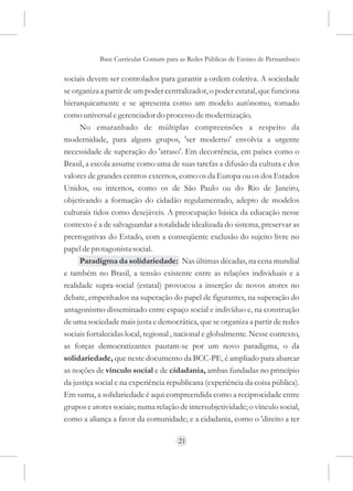 Base Curricular Comum para as Redes Públicas de Ensino de Pernambuco

sociais devem ser controlados para garantir a ordem coletiva. A sociedade
se organiza a partir de um poder centralizador, o poder estatal, que funciona
hierarquicamente e se apresenta como um modelo autônomo, tomado
como universal e gerenciador do processo de modernização.
      No emaranhado de múltiplas compreensões a respeito da
modernidade, para alguns grupos, 'ser moderno' envolvia a urgente
necessidade de superação do 'atraso'. Em decorrência, em países como o
Brasil, a escola assume como uma de suas tarefas a difusão da cultura e dos
valores de grandes centros externos, como os da Europa ou os dos Estados
Unidos, ou internos, como os de São Paulo ou do Rio de Janeiro,
objetivando a formação do cidadão regulamentado, adepto de modelos
culturais tidos como desejáveis. A preocupação básica da educação nesse
contexto é a de salvaguardar a totalidade idealizada do sistema, preservar as
prerrogativas do Estado, com a conseqüente exclusão do sujeito livre no
papel de protagonista social.
      Paradigma da solidariedade: Nas últimas décadas, na cena mundial
e também no Brasil, a tensão existente entre as relações individuais e a
realidade supra-social (estatal) provocou a inserção de novos atores no
debate, empenhados na superação do papel de figurantes, na superação do
antagonismo disseminado entre espaço social e indivíduo e, na construção
de uma sociedade mais justa e democrática, que se organiza a partir de redes
sociais fortalecidas local, regional , nacional e globalmente. Nesse contexto,
as forças democratizantes pautam-se por um novo paradigma, o da
solidariedade, que neste documento da BCC-PE, é ampliado para abarcar
as noções de vínculo social e de cidadania, ambas fundadas no princípio
da justiça social e na experiência republicana (experiência da coisa pública).
Em suma, a solidariedade é aqui compreendida como a reciprocidade entre
grupos e atores sociais; numa relação de intersubjetividade; o vínculo social,
como a aliança a favor da comunidade; e a cidadania, como o 'direito a ter

                                     21
 