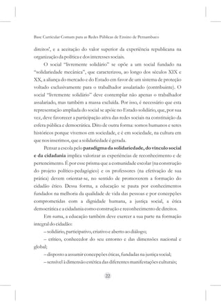 Base Curricular Comum para as Redes Públicas de Ensino de Pernambuco

direitos', e a aceitação do valor superior da experiência republicana na
organização da política e dos interesses sociais.
      O social “livremente solidário” se opõe a um social fundado na
“solidariedade mecânica”, que caracterizou, ao longo dos séculos XIX e
XX, a aliança do mercado e do Estado em favor de um sistema de proteção
voltado exclusivamente para o trabalhador assalariado (contribuinte). O
social “livremente solidário” deve contemplar não apenas o trabalhador
assalariado, mas também a massa excluída. Por isso, é necessário que esta
representação ampliada do social se apóie no Estado solidário, que, por sua
vez, deve favorecer a participação ativa das redes sociais na constituição da
esfera pública e democrática. Dito de outra forma: somos humanos e seres
históricos porque vivemos em sociedade, e é em sociedade, na cultura em
que nos inserimos, que a solidariedade é gerada.
      Pensar a escola pelo paradigma da solidariedade, do vínculo social
e da cidadania implica valorizar as experiências de reconhecimento e de
pertencimento. É por esse prisma que a comunidade escolar (na construção
do projeto político-pedagógico) e os professores (na efetivação de sua
prática) devem orientar-se, no sentido de promoverem a formação do
cidadão ético. Dessa forma, a educação se pauta por conhecimentos
fundados na melhoria da qualidade de vida das pessoas e por concepções
comprometidas com a dignidade humana, a justiça social, a ética
democrática e a cidadania como construção e reconhecimento de direitos.
      Em suma, a educação também deve exercer a sua parte na formação
integral do cidadão:
      – solidário, participativo, criativo e aberto ao diálogo;
      – crítico, conhecedor do seu entorno e das dimensões nacional e
global;
      – disposto a assumir concepções éticas, fundadas na justiça social;
      – sensível à dimensão estética das diferentes manifestações culturais;

                                      22
 