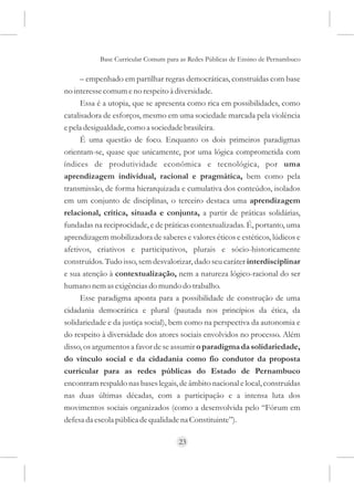 Base Curricular Comum para as Redes Públicas de Ensino de Pernambuco

      – empenhado em partilhar regras democráticas, construídas com base
no interesse comum e no respeito à diversidade.
      Essa é a utopia, que se apresenta como rica em possibilidades, como
catalisadora de esforços, mesmo em uma sociedade marcada pela violência
e pela desigualdade, como a sociedade brasileira.
      É uma questão de foco. Enquanto os dois primeiros paradigmas
orientam-se, quase que unicamente, por uma lógica comprometida com
índices de produtividade econômica e tecnológica, por uma
aprendizagem individual, racional e pragmática, bem como pela
transmissão, de forma hierarquizada e cumulativa dos conteúdos, isolados
em um conjunto de disciplinas, o terceiro destaca uma aprendizagem
relacional, crítica, situada e conjunta, a partir de práticas solidárias,
fundadas na reciprocidade, e de práticas contextualizadas. É, portanto, uma
aprendizagem mobilizadora de saberes e valores éticos e estéticos, lúdicos e
afetivos, criativos e participativos, plurais e sócio-historicamente
construídos. Tudo isso, sem desvalorizar, dado seu caráter interdisciplinar
e sua atenção à contextualização, nem a natureza lógico-racional do ser
humano nem as exigências do mundo do trabalho.
      Esse paradigma aponta para a possibilidade de construção de uma
cidadania democrática e plural (pautada nos princípios da ética, da
solidariedade e da justiça social), bem como na perspectiva da autonomia e
do respeito à diversidade dos atores sociais envolvidos no processo. Além
disso, os argumentos a favor de se assumir o paradigma da solidariedade,
do vínculo social e da cidadania como fio condutor da proposta
curricular para as redes públicas do Estado de Pernambuco
encontram respaldo nas bases legais, de âmbito nacional e local, construídas
nas duas últimas décadas, com a participação e a intensa luta dos
movimentos sociais organizados (como a desenvolvida pelo “Fórum em
defesa da escola pública de qualidade na Constituinte”).

                                     23
 