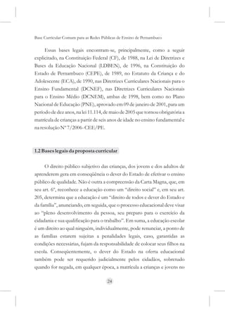 Base Curricular Comum para as Redes Públicas de Ensino de Pernambuco

     Essas bases legais encontram-se, principalmente, como a seguir
explicitado, na Constituição Federal (CF), de 1988, na Lei de Diretrizes e
Bases da Educação Nacional (LDBEN), de 1996, na Constituição do
Estado de Pernambuco (CEPE), de 1989, no Estatuto da Criança e do
Adolescente (ECA), de 1990, nas Diretrizes Curriculares Nacionais para o
Ensino Fundamental (DCNEF), nas Diretrizes Curriculares Nacionais
para o Ensino Médio (DCNEM), ambas de 1998, bem como no Plano
Nacional de Educação (PNE), aprovado em 09 de janeiro de 2001, para um
período de dez anos, na lei 11.114, de maio de 2005 que tornou obrigatória a
matrícula de crianças a partir de seis anos de idade no ensino fundamental e
na resolução Nº 7/2006- CEE/PE.



1.2 Bases legais da proposta curricular

     O direito público subjetivo das crianças, dos jovens e dos adultos de
aprenderem gera em conseqüência o dever do Estado de efetivar o ensino
público de qualidade. Não é outra a compreensão da Carta Magna, que, em
seu art. 6º, reconhece a educação como um “direito social” e, em seu art.
205, determina que a educação é um “direito de todos e dever do Estado e
da família”, anunciando, em seguida, que o processo educacional deve visar
ao “pleno desenvolvimento da pessoa, seu preparo para o exercício da
cidadania e sua qualificação para o trabalho”. Em suma, a educação escolar
é um direito ao qual ninguém, individualmente, pode renunciar, a ponto de
as famílias estarem sujeitas a penalidades legais, caso, garantidas as
condições necessárias, fujam da responsabilidade de colocar seus filhos na
escola. Conseqüentemente, o dever do Estado na oferta educacional
também pode ser requerido judicialmente pelos cidadãos, sobretudo
quando for negada, em qualquer época, a matrícula a crianças e jovens no

                                      24
 