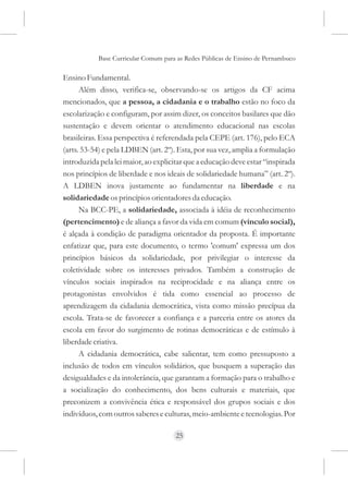 Base Curricular Comum para as Redes Públicas de Ensino de Pernambuco

Ensino Fundamental.
      Além disso, verifica-se, observando-se os artigos da CF acima
mencionados, que a pessoa, a cidadania e o trabalho estão no foco da
escolarização e configuram, por assim dizer, os conceitos basilares que dão
sustentação e devem orientar o atendimento educacional nas escolas
brasileiras. Essa perspectiva é referendada pela CEPE (art. 176), pelo ECA
(arts. 53-54) e pela LDBEN (art. 2º). Esta, por sua vez, amplia a formulação
introduzida pela lei maior, ao explicitar que a educação deve estar “inspirada
nos princípios de liberdade e nos ideais de solidariedade humana” (art. 2º).
A LDBEN inova justamente ao fundamentar na liberdade e na
solidariedade os princípios orientadores da educação.
      Na BCC-PE, a solidariedade, associada à idéia de reconhecimento
(pertencimento) e de aliança a favor da vida em comum (vínculo social),
é alçada à condição de paradigma orientador da proposta. É importante
enfatizar que, para este documento, o termo 'comum' expressa um dos
princípios básicos da solidariedade, por privilegiar o interesse da
coletividade sobre os interesses privados. Também a construção de
vínculos sociais inspirados na reciprocidade e na aliança entre os
protagonistas envolvidos é tida como essencial ao processo de
aprendizagem da cidadania democrática, vista como missão precípua da
escola. Trata-se de favorecer a confiança e a parceria entre os atores da
escola em favor do surgimento de rotinas democráticas e de estímulo à
liberdade criativa.
      A cidadania democrática, cabe salientar, tem como pressuposto a
inclusão de todos em vínculos solidários, que busquem a superação das
desigualdades e da intolerância, que garantam a formação para o trabalho e
a socialização do conhecimento, dos bens culturais e materiais, que
preconizem a convivência ética e responsável dos grupos sociais e dos
indivíduos, com outros saberes e culturas, meio-ambiente e tecnologias. Por

                                     25
 
