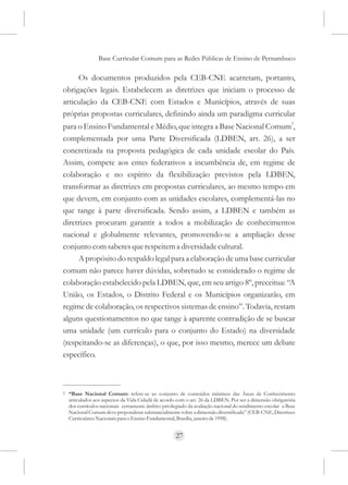Base Curricular Comum para as Redes Públicas de Ensino de Pernambuco

     Os documentos produzidos pela CEB-CNE acarretam, portanto,
obrigações legais. Estabelecem as diretrizes que iniciam o processo de
articulação da CEB-CNE com Estados e Municípios, através de suas
próprias propostas curriculares, definindo ainda um paradigma curricular
para o Ensino Fundamental e Médio, que integra a Base Nacional Comum2,
complementada por uma Parte Diversificada (LDBEN, art. 26), a ser
concretizada na proposta pedagógica de cada unidade escolar do País.
Assim, compete aos entes federativos a incumbência de, em regime de
colaboração e no espírito da flexibilização previstos pela LDBEN,
transformar as diretrizes em propostas curriculares, ao mesmo tempo em
que devem, em conjunto com as unidades escolares, complementá-las no
que tange à parte diversificada. Sendo assim, a LDBEN e também as
diretrizes procuram garantir a todos a mobilização de conhecimentos
nacional e globalmente relevantes, promovendo-se a ampliação desse
conjunto com saberes que respeitem a diversidade cultural.
     A propósito do respaldo legal para a elaboração de uma base curricular
comum não parece haver dúvidas, sobretudo se considerado o regime de
colaboração estabelecido pela LDBEN, que, em seu artigo 8º, preceitua: “A
União, os Estados, o Distrito Federal e os Municípios organizarão, em
regime de colaboração, os respectivos sistemas de ensino”. Todavia, restam
alguns questionamentos no que tange à aparente contradição de se buscar
uma unidade (um currículo para o conjunto do Estado) na diversidade
(respeitando-se as diferenças), o que, por isso mesmo, merece um debate
específico.



2   “Base Nacional Comum: refere-se ao conjunto de conteúdos mínimos das Áreas de Conhecimento
    articulados aos aspectos da Vida Cidadã de acordo com o art. 26 da LDBEN. Por ser a dimensão obrigatória
    dos currículos nacionais certamente âmbito privilegiado da avaliação nacional do rendimento escolar a Base
    Nacional Comum deve preponderar substancialmente sobre a dimensão diversificada” (CEB-CNE, Diretrizes
    Curriculares Nacionais para o Ensino Fundamental, Brasília, janeiro de 1998).


                                                      27
 