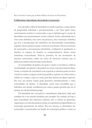 Base Curricular Comum para as Redes Públicas de Ensino de Pernambuco

1.3 Diretrizes: identidade, diversidade e autonomia

      Em oposição à idéia de identidade associada à genética, a uma espécie
de propriedade individual e pré-determinada, a um 'fazer parte' inato,
extremamente restritivo e conservador, o que se defende aqui é a noção de
identidade como pertencimento social e cultural. Assim, a identidade não é
vista como definitiva, mas como um processo, uma construção simbólica
que leva à incorporação dos indivíduos em determinadas comunidades,
segundo valores, práticas sociais e interesses envolvidos. Nesse movimento
de construções e reconstruções identitárias, configuram-se igualmente as
atitudes, os espaços de atuação, os comportamentos, dentre outras
referências socioculturais. Trata-se, portanto, de um movimento de
natureza estruturante, criado em torno de interesses comuns, que se
delineia nos limites da motivação sociocultural.
      As comunidades de prática, nas quais o sujeito se reconhece e elabora
sua identidade, são plurais e não podem ser vistas como previamente dadas.
Assim, o conjunto de vinculações com a qual ele se relaciona pode envolver
o local ou a nação, a origem social ou geográfica, o gênero ou a faixa etária, a
cidade ou o campo, a raça ou a etnia, para ficar apenas em alguns aspectos.
Por isso, um mesmo sujeito pode pertencer simultaneamente a várias
comunidades de prática. A identidade social tanto possibilita que o
indivíduo seja situado socialmente por outros, quanto permite que ele se
localize em um determinado grupo.
      Tal identidade não está prévia e naturalmente disponível, dada pela
condição de se ter nascido brasileiro, por exemplo. Na verdade, ela foge à
mera reprodução dos referentes culturais, mas se afirma na apreensão,
organização e revisão das práticas sociais, na experiência compartilhada e na
construção permanente da cultura. Por isso mesmo, as identidades são
construídas e reconstruídas em função da sustentação política e social, na

                                      28
 