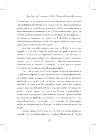 Base Curricular Comum para as Redes Públicas de Ensino de Pernambuco

luta em torno de laços comuns, frente a outras comunidades, e não como
similaridade predeterminada. Com isso, os contornos das comunidades de
prática tornam-se mais salientes na ação, no conflito e na negociação que se
estabelecem com outras comunidades. É no reconhecimento do que há em
comum e, simultaneamente, no desafio da alteridade e das diferenças que as
identidades se fortalecem e se reconhecem. A identidade social provoca
simultaneamente inclusão e exclusão, não apenas na relação com os outros
grupos, mas, no interior do próprio grupo.
      Uma base curricular comum, ainda que se destine a um estado
específico do território brasileiro, como esta, não pode se esquivar de
trabalhar os saberes e as competências associados a 'ser universal', 'ser
brasileiro', 'ser contemporâneo', pois todas as crianças e todos os jovens e
adultos têm o direito de construir e elaborar conhecimentos
imprescindíveis ao exercício da cidadania, os quais, por isso mesmo,
constituem um patamar inegociável de aprendizagem.
      Como a 'identidade cidadã' é a mais ampla e abrangente, é dela também
a tarefa mais complexa, ou seja, a de operar com as diferenças provenientes
de múltiplos grupos, fazendo-as convergir para o que há de comum na
construção da experiência de nação, que continua sendo um agente
simbólico na construção das identidades sociais, apesar dos impactos
gerados pela sociedade global. Esse esforço passa tanto por leituras das
práticas sociais quanto por ações do Estado, impulsionadas e
desencadeadas por pressões dos movimentos sociais. É o que se vislumbra,
por exemplo, na LDBEN, que reivindica, sob a denominação de 'base
nacional comum', a preservação e a exploração de determinados
conhecimentos pelos sistemas de ensino, em todo o território nacional (art.
9º, IV).
      Segundo declara a CF em seu art. 1º, o Brasil é um país federativo,
formado “pela união indissolúvel dos Estados e Municípios e do Distrito

                                     29
 