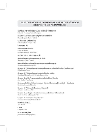 BASE CURRICULAR COMUM PARA AS REDES PÚBLICAS
              DE ENSINO DE PERNAMBUCO

GOVERNADOR DO ESTADO DE PERNAMBUCO
Eduardo Henrique Accioly Campos
SECRETÁRIO DE EDUCAÇÃO DO ESTADO
Danilo Jorge de Barros Cabral
CHEFE DE GABINETE
Nilton da Mota Silveira Filho
UNDIME-PE
Presidentes Estaduais
Edla Lira Soares
Leocádia Maria da Hora Neta
SECRETARIA DE EDUCAÇÃO
Secretária Executiva de Gestão de Rede
Margareth Costa Zaponi
Secretária Executiva de Desenvolvimento da Educação
Aída Maria Monteiro da Silva
Gerente de Políticas Educacionais de Educação Infantil e Ensino Fundamental
Zélia Granja Porto
Gerente de Políticas Educacionais do Ensino Médio
Cantaluce Mércia Ferreira Paiva de Barros Lima
Gerente Geral do Programa de Correção de Fluxo Escolar
Ana Coelho Viera Selva
Gerente de Políticas Educacionais em Direitos Humanos, Diversidade e Cidadania
Genilson Cordeiro Marinho
Gerente de Políticas de Educação Especial
Albanize Cardoso da Silva
Gerente de Avaliação e Monitoramento das Políticas Educacionais
Maria Epifânia de França Galvão
Gerente de Normatização do Ensino
Vicência Barbosa de Andrade Torres
REVISÃO FINAL
Ana Prosini
CAPA
UNDIME-PE
DIAGRAMAÇÃO
Josué Paulo Santiago Júnior
 