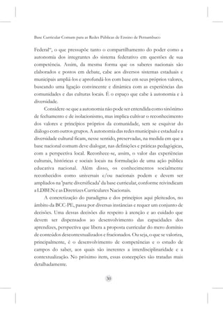 Base Curricular Comum para as Redes Públicas de Ensino de Pernambuco

Federal“, o que pressupõe tanto o compartilhamento do poder como a
autonomia dos integrantes do sistema federativo em questões de sua
competência. Assim, da mesma forma que os saberes nacionais são
elaborados e postos em debate, cabe aos diversos sistemas estaduais e
municipais ampliá-los e aprofundá-los com base em seus próprios valores,
buscando uma ligação convincente e dinâmica com as experiências das
comunidades e das culturas locais. É o espaço que cabe à autonomia e à
diversidade.
     Considere-se que a autonomia não pode ser entendida como sinônimo
de fechamento e de isolacionismo, mas implica cultivar o reconhecimento
dos valores e princípios próprios da comunidade, sem se esquivar do
diálogo com outros grupos. A autonomia das redes municipais e estadual e a
diversidade cultural ficam, nesse sentido, preservadas, na medida em que a
base nacional comum deve dialogar, nas definições e práticas pedagógicas,
com a perspectiva local. Reconhece-se, assim, o valor das experiências
culturais, históricas e sociais locais na formulação de uma ação pública
educativa nacional. Além disso, os conhecimentos socialmente
reconhecidos como universais e/ou nacionais podem e devem ser
ampliados na 'parte diversificada' da base curricular, conforme reivindicam
a LDBEN e as Diretrizes Curriculares Nacionais.
     A concretização do paradigma e dos princípios aqui pleiteados, no
âmbito da BCC-PE, passa por diversas instâncias e requer um conjunto de
decisões. Uma dessas decisões diz respeito à atenção e ao cuidado que
devem ser dispensados ao desenvolvimento das capacidades dos
aprendizes, perspectiva que libera a proposta curricular do mero domínio
de conteúdos descontextualizados e fracionados. Ou seja, o que se valoriza,
principalmente, é o desenvolvimento de competências e o estudo de
campos do saber, aos quais são inerentes a interdisciplinaridade e a
contextualização. No próximo item, essas concepções são tratadas mais
detalhadamente.

                                      30
 