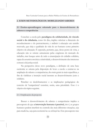 Base Curricular Comum para as Redes Públicas de Ensino de Pernambuco

2. EIXOS METODOLÓGICOS: MOBILIZANDO SABERES

2.1 Ensino-aprendizagem orientado para o desenvolvimento de
saberes e competências

     Conceber a escola pelo paradigma da solidariedade, do vínculo
social e da cidadania, como foi dito, implica valorizar a dimensão do
reconhecimento e do pertencimento, e atribuir à educação um sentido
renovado, que eleja a qualidade de vida do ser humano como primeiro
objetivo da educação. É esperado, portanto, que, desse ponto de vista, a
educação não se oriente unicamente pelas exigências do mercado do
trabalho, mas busque antes de tudo a emancipação do cidadão solidário,
capaz de assumir com ética e criatividade, o desenvolvimento dos interesses
comuns e da justiça social.
     Na perspectiva desse novo paradigma, a definição de uma base
curricular se orienta pela disposição de levar a escola a centrar-se na
ampliação de saberes e competências, dos mais gerais às mais específicas, a
fim de viabilizar a inserção social inerente ao desenvolvimento justo e
solidário.
     Perceber os desdobramentos e as implicações pedagógicas do
conceito de 'competência' constitui, assim, uma prioridade. Esse é o
objetivo do tópico seguinte.

2.1.1 Implicações da proposta

     Buscar o desenvolvimento de saberes e competências implica o
pressuposto de que a intervenção humana é possível, isto é, os grupos
humanos podem interferir no controle das mais diferentes situações, seja
para mudá-las, seja para reorientá-las ou reforçá-las. Este pressuposto traz

                                     31
 