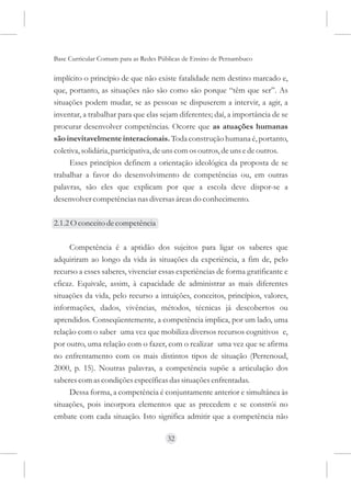 Base Curricular Comum para as Redes Públicas de Ensino de Pernambuco

implícito o princípio de que não existe fatalidade nem destino marcado e,
que, portanto, as situações não são como são porque “têm que ser”. As
situações podem mudar, se as pessoas se dispuserem a intervir, a agir, a
inventar, a trabalhar para que elas sejam diferentes; daí, a importância de se
procurar desenvolver competências. Ocorre que as atuações humanas
são inevitavelmente interacionais. Toda construção humana é, portanto,
coletiva, solidária, participativa, de uns com os outros, de uns e de outros.
     Esses princípios definem a orientação ideológica da proposta de se
trabalhar a favor do desenvolvimento de competências ou, em outras
palavras, são eles que explicam por que a escola deve dispor-se a
desenvolver competências nas diversas áreas do conhecimento.

2.1.2 O conceito de competência

     Competência é a aptidão dos sujeitos para ligar os saberes que
adquiriram ao longo da vida às situações da experiência, a fim de, pelo
recurso a esses saberes, vivenciar essas experiências de forma gratificante e
eficaz. Equivale, assim, à capacidade de administrar as mais diferentes
situações da vida, pelo recurso a intuições, conceitos, princípios, valores,
informações, dados, vivências, métodos, técnicas já descobertos ou
aprendidos. Conseqüentemente, a competência implica, por um lado, uma
relação com o saber uma vez que mobiliza diversos recursos cognitivos e,
por outro, uma relação com o fazer, com o realizar uma vez que se afirma
no enfrentamento com os mais distintos tipos de situação (Perrenoud,
2000, p. 15). Noutras palavras, a competência supõe a articulação dos
saberes com as condições específicas das situações enfrentadas.
     Dessa forma, a competência é conjuntamente anterior e simultânea às
situações, pois incorpora elementos que as precedem e se constrói no
embate com cada situação. Isto significa admitir que a competência não

                                      32
 
