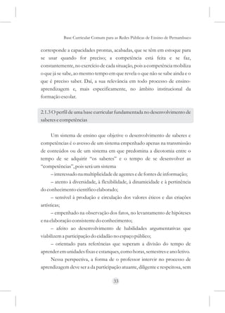 Base Curricular Comum para as Redes Públicas de Ensino de Pernambuco

corresponde a capacidades prontas, acabadas, que se têm em estoque para
se usar quando for preciso; a competência está feita e se faz,
constantemente, no exercício de cada situação, pois a competência mobiliza
o que já se sabe, ao mesmo tempo em que revela o que não se sabe ainda e o
que é preciso saber. Daí, a sua relevância em todo processo de ensino-
aprendizagem e, mais especificamente, no âmbito institucional da
formação escolar.

2.1.3 O perfil de uma base curricular fundamentada no desenvolvimento de
saberes e competências

      Um sistema de ensino que objetive o desenvolvimento de saberes e
competências é o avesso de um sistema empenhado apenas na transmissão
de conteúdos ou de um sistema em que predomina a dicotomia entre o
tempo de se adquirir “os saberes” e o tempo de se desenvolver as
“competências”, pois será um sistema
      – interessado na multiplicidade de agentes e de fontes de informação;
      – atento à diversidade, à flexibilidade, à dinamicidade e à pertinência
do conhecimento científico elaborado;
      – sensível à produção e circulação dos valores éticos e das criações
artísticas;
      – empenhado na observação dos fatos, no levantamento de hipóteses
e na elaboração consistente do conhecimento;
      – afeito ao desenvolvimento de habilidades argumentativas que
viabilizem a participação do cidadão no espaço público;
      – orientado para referências que superam a divisão do tempo de
aprender em unidades fixas e estanques, como horas, semestres e ano letivo.
      Nessa perspectiva, a forma de o professor intervir no processo de
aprendizagem deve ser a da participação atuante, diligente e respeitosa, sem

                                     33
 