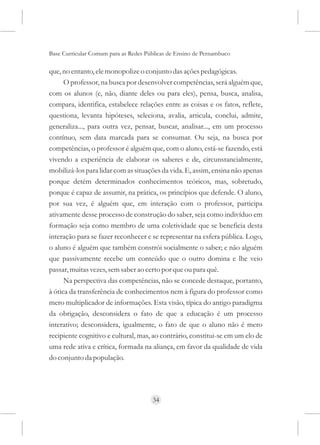 Base Curricular Comum para as Redes Públicas de Ensino de Pernambuco

que, no entanto, ele monopolize o conjunto das ações pedagógicas.
      O professor, na busca por desenvolver competências, será alguém que,
com os alunos (e, não, diante deles ou para eles), pensa, busca, analisa,
compara, identifica, estabelece relações entre as coisas e os fatos, reflete,
questiona, levanta hipóteses, seleciona, avalia, articula, conclui, admite,
generaliza..., para outra vez, pensar, buscar, analisar..., em um processo
contínuo, sem data marcada para se consumar. Ou seja, na busca por
competências, o professor é alguém que, com o aluno, está-se fazendo, está
vivendo a experiência de elaborar os saberes e de, circunstancialmente,
mobilizá-los para lidar com as situações da vida. E, assim, ensina não apenas
porque detém determinados conhecimentos teóricos, mas, sobretudo,
porque é capaz de assumir, na prática, os princípios que defende. O aluno,
por sua vez, é alguém que, em interação com o professor, participa
ativamente desse processo de construção do saber, seja como indivíduo em
formação seja como membro de uma coletividade que se beneficia desta
interação para se fazer reconhecer e se representar na esfera pública. Logo,
o aluno é alguém que também constrói socialmente o saber; e não alguém
que passivamente recebe um conteúdo que o outro domina e lhe veio
passar, muitas vezes, sem saber ao certo por que ou para quê.
      Na perspectiva das competências, não se concede destaque, portanto,
à ótica da transferência de conhecimentos nem à figura do professor como
mero multiplicador de informações. Esta visão, típica do antigo paradigma
da obrigação, desconsidera o fato de que a educação é um processo
interativo; desconsidera, igualmente, o fato de que o aluno não é mero
recipiente cognitivo e cultural, mas, ao contrário, constitui-se em um elo de
uma rede ativa e crítica, formada na aliança, em favor da qualidade de vida
do conjunto da população.




                                      34
 
