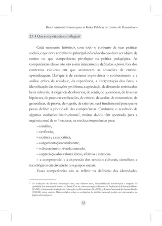 Base Curricular Comum para as Redes Públicas de Ensino de Pernambuco

2.1.4 Que competências privilegiar?

     Cada momento histórico, com todo o conjunto de suas práticas
sociais, é que deve constituir o principal indicador do que deve ser objeto de
ensino ou que competências privilegiar na prática pedagógica. As
competências-chave não são assim inteiramente definidas a priori, fora dos
contextos culturais em que acontecem as situações de ensino-
aprendizagem. Daí que é de extrema importância o conhecimento e a
análise crítica da realidade, da experiência, a interpretação dos fatos, a
identificação das situações-problema, a apreciação da dimensão estética dos
bens culturais. A exigência de observar, de sentir, de questionar, de levantar
hipóteses, de procurar explicações, de criticar, de avaliar, de sistematizar, de
generalizar, de prever, de sugerir, de criar etc. será fundamental para que se
possa definir a prioridade das competências. Conforme o resultado de
algumas avaliações institucionais3, muitos dados têm apontado para a
urgência atual de se fortalecer, na escola, competências para:
     – a análise,
     – a reflexão,
     – a crítica e a autocrítica,
     – a argumentação consistente,
     – o discernimento fundamentado,
     – a apreciação dos valores éticos, afetivos e estéticos.
     – a compreensão e a expressão dos sentidos culturais, científicos e
tecnológicos em circulação nos grupos sociais.
     Essas competências vão se refletir na definição das identidades,


3   As avaliações de diversas instituições têm, nos últimos anos, disponibilizado informações a respeito da
    qualidade dos sistemas de ensino no Brasil. Cite-se, como exemplo, o Sistema de Avaliação da Educação Básica
    (SAEB), o Sistema de Avaliação da Educação em Pernambuco (SAEPE), o Exame Nacional do Ensino Médio
    (ENEM), entre outros. Maiores dados sobre as avaliações de âmbito nacional podem ser encontrados na
    página www.inep.gov.br


                                                       35
 