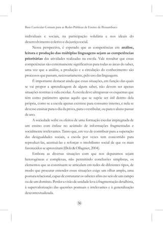 Base Curricular Comum para as Redes Públicas de Ensino de Pernambuco

individuais e sociais, na participação solidária e nos ideais do
desenvolvimento coletivo e da justiça social.
     Nessa perspectiva, é esperado que as competências em análise,
leitura e produção das múltiplas linguagens sejam as competências
prioritárias das atividades realizadas na escola. Vale ressaltar que essas
competências são extremamente significativas para todas as áreas do saber,
uma vez que a análise, a produção e a circulação do conhecimento são
processos que passam, necessariamente, pelo uso das linguagens.
     É importante destacar ainda que essas situações, em função das quais
se vai propor a aprendizagem de algum saber, não devem ser apenas
situações restritas à vida escolar. A escola deve ultrapassar os esquemas que
têm como parâmetro apenas aquilo que se supõe ser útil dentro dela
própria, como se a escola apenas existisse para consumo interno, e nela se
devesse ensinar para o dia da prova, para o vestibular, ou para o aluno passar
de ano.
     A sociedade sofre os efeitos de uma formação escolar impregnada de
um ensino com ênfase no acúmulo de informações fragmentadas e
socialmente irrelevantes. Tanto que, em vez de contribuir para a superação
das desigualdades sociais, a escola por vezes tem concorrido para
reproduzi-las, acentuá-las e reforçar o imobilismo social de que os mais
favorecidos se aproveitam (Dolz & Ollagnier, 2004).
     Embora as diversas situações com que nos deparamos sejam
heterogêneas e complexas, não permitindo conclusões simplistas, os
elementos que as constituem se articulam em redes de diferentes tipos, de
modo que procurar entender essas situações exige um olhar amplo, uma
postura relacional, capaz de estruturar os saberes afins no seio de um campo
ou de um domínio. Perder a visão de unidade leva à fragmentação detalhista,
à supervalorização das questões pontuais e irrelevantes e à generalização
descontextualizada.

                                      36
 