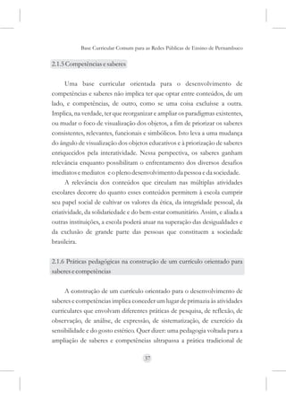 Base Curricular Comum para as Redes Públicas de Ensino de Pernambuco

2.1.5 Competências e saberes

      Uma base curricular orientada para o desenvolvimento de
competências e saberes não implica ter que optar entre conteúdos, de um
lado, e competências, de outro, como se uma coisa excluísse a outra.
Implica, na verdade, ter que reorganizar e ampliar os paradigmas existentes,
ou mudar o foco de visualização dos objetos, a fim de priorizar os saberes
consistentes, relevantes, funcionais e simbólicos. Isto leva a uma mudança
do ângulo de visualização dos objetos educativos e à priorização de saberes
enriquecidos pela interatividade. Nessa perspectiva, os saberes ganham
relevância enquanto possibilitam o enfrentamento dos diversos desafios
imediatos e mediatos e o pleno desenvolvimento da pessoa e da sociedade.
      A relevância dos conteúdos que circulam nas múltiplas atividades
escolares decorre do quanto esses conteúdos permitem à escola cumprir
seu papel social de cultivar os valores da ética, da integridade pessoal, da
criatividade, da solidariedade e do bem-estar comunitário. Assim, e aliada a
outras instituições, a escola poderá atuar na superação das desigualdades e
da exclusão de grande parte das pessoas que constituem a sociedade
brasileira.

2.1.6 Práticas pedagógicas na construção de um currículo orientado para
saberes e competências

     A construção de um currículo orientado para o desenvolvimento de
saberes e competências implica conceder um lugar de primazia às atividades
curriculares que envolvam diferentes práticas de pesquisa, de reflexão, de
observação, de análise, de expressão, de sistematização, de exercício da
sensibilidade e do gosto estético. Quer dizer: uma pedagogia voltada para a
ampliação de saberes e competências ultrapassa a prática tradicional de

                                     37
 