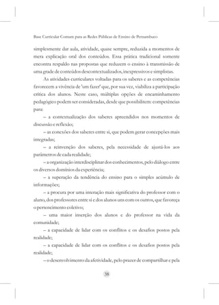 Base Curricular Comum para as Redes Públicas de Ensino de Pernambuco

simplesmente dar aula, atividade, quase sempre, reduzida a momentos de
mera explicação oral dos conteúdos. Essa prática tradicional somente
encontra respaldo nas propostas que reduzem o ensino à transmissão de
uma grade de conteúdos descontextualizados, inexpressivos e simplistas.
      As atividades curriculares voltadas para os saberes e as competências
favorecem a vivência de 'um fazer' que, por sua vez, viabiliza a participação
crítica dos alunos. Neste caso, múltiplas opções de encaminhamento
pedagógico podem ser consideradas, desde que possibilitem: competências
para:
      – a contextualização dos saberes apreendidos nos momentos de
discussão e reflexão;
      – as conexões dos saberes entre si, que podem gerar concepções mais
integradas;
      – a reinvenção dos saberes, pela necessidade de ajustá-los aos
parâmetros de cada realidade;
      – a organização interdisciplinar dos conhecimentos, pelo diálogo entre
os diversos domínios da experiência;
      – a superação da tendência do ensino para o simples acúmulo de
informações;
      – a procura por uma interação mais significativa do professor com o
aluno, dos professores entre si e dos alunos uns com os outros, que favoreça
o pertencimento coletivo;
      – uma maior inserção dos alunos e do professor na vida da
comunidade;
      – a capacidade de lidar com os conflitos e os desafios postos pela
realidade;
      – a capacidade de lidar com os conflitos e os desafios postos pela
realidade;
      – o desenvolvimento da afetividade, pelo prazer de compartilhar e pela

                                      38
 