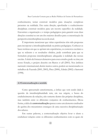 Base Curricular Comum para as Redes Públicas de Ensino de Pernambuco

conhecimento; tentar construir modelos para situações complexas
presentes na realidade. Em outra direção, aprofundar o conhecimento
disciplinar; construir modelos para um recorte específico da realidade.
Encontrar a organização e o tempo pedagógicos para garantir essas duas
direções constitui-se em um dos maiores desafios para a concretização da
perspectiva interdisciplinar na escola atual.
     É importante mencionar que várias experiências têm sido propostas
para incorporar a interdisciplinaridade na prática pedagógica. Conhecer as
bases teóricas em que se apóiam tais experiências, os contextos escolares a
que se referem e os resultados obtidos, pode contribuir para que se
formulem propostas interdisciplinares adequadas à realidade das nossas
escolas. A título de fornecer elementos para esses estudos, pode-se citar, em
nosso Estado, o projeto descrito em Bastos et alli (2003). Nos âmbitos
nacional e internacional, dentre muitos outros, podem ser mencionados os
trabalhos de Fazenda (2001, 2003), Pires (2000), Zabala (2002) e Santomé
(1998).



2.3 Contextualização e sentido

     Como apresentado anteriormente, a ênfase que vem sendo dada à
questão da interdisciplinaridade tem, em sua origem, a busca do
estabelecimento de relações, não somente dentro das próprias disciplinas,
mas também entre os diferentes conjuntos de conhecimentos. Dessa
forma, a idéia de contextualização aparece como um elemento catalisador
de quebra dos mecanismos estanques de uma excessiva disciplinarização
dos saberes.
     Em outras palavras, a contextualização objetiva levar o aluno a
estabelecer relações entre os diferentes conhecimentos com os quais ele

                                     41
 