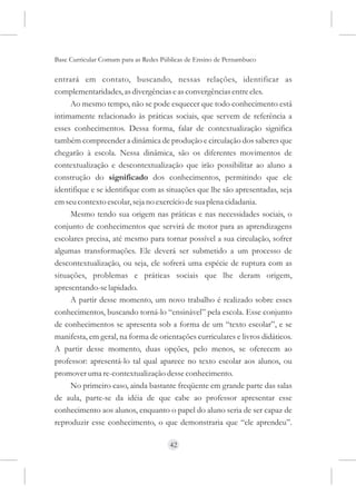Base Curricular Comum para as Redes Públicas de Ensino de Pernambuco

entrará em contato, buscando, nessas relações, identificar as
complementaridades, as divergências e as convergências entre eles.
     Ao mesmo tempo, não se pode esquecer que todo conhecimento está
intimamente relacionado às práticas sociais, que servem de referência a
esses conhecimentos. Dessa forma, falar de contextualização significa
também compreender a dinâmica de produção e circulação dos saberes que
chegarão à escola. Nessa dinâmica, são os diferentes movimentos de
contextualização e descontextualização que irão possibilitar ao aluno a
construção do significado dos conhecimentos, permitindo que ele
identifique e se identifique com as situações que lhe são apresentadas, seja
em seu contexto escolar, seja no exercício de sua plena cidadania.
     Mesmo tendo sua origem nas práticas e nas necessidades sociais, o
conjunto de conhecimentos que servirá de motor para as aprendizagens
escolares precisa, até mesmo para tornar possível a sua circulação, sofrer
algumas transformações. Ele deverá ser submetido a um processo de
descontextualização, ou seja, ele sofrerá uma espécie de ruptura com as
situações, problemas e práticas sociais que lhe deram origem,
apresentando-se lapidado.
     A partir desse momento, um novo trabalho é realizado sobre esses
conhecimentos, buscando torná-lo “ensinável” pela escola. Esse conjunto
de conhecimentos se apresenta sob a forma de um “texto escolar”, e se
manifesta, em geral, na forma de orientações curriculares e livros didáticos.
A partir desse momento, duas opções, pelo menos, se oferecem ao
professor: apresentá-lo tal qual aparece no texto escolar aos alunos, ou
promover uma re-contextualização desse conhecimento.
     No primeiro caso, ainda bastante freqüente em grande parte das salas
de aula, parte-se da idéia de que cabe ao professor apresentar esse
conhecimento aos alunos, enquanto o papel do aluno seria de ser capaz de
reproduzir esse conhecimento, o que demonstraria que “ele aprendeu”.

                                      42
 