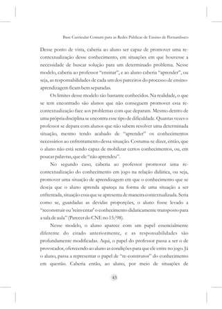Base Curricular Comum para as Redes Públicas de Ensino de Pernambuco

Desse ponto de vista, caberia ao aluno ser capaz de promover uma re-
contextualização desse conhecimento, em situações em que houvesse a
necessidade de buscar solução para um determinado problema. Nesse
modelo, caberia ao professor “ensinar”, e ao aluno caberia “aprender”, ou
seja, as responsabilidades de cada um dos parceiros do processo de ensino-
aprendizagem ficam bem separadas.
      Os limites desse modelo são bastante conhecidos. Na realidade, o que
se tem encontrado são alunos que não conseguem promover essa re-
contextualização face aos problemas com que deparam. Mesmo dentro de
uma própria disciplina se encontra esse tipo de dificuldade. Quantas vezes o
professor se depara com alunos que não sabem resolver uma determinada
situação, mesmo tendo acabado de “aprender” os conhecimentos
necessários ao enfrentamento dessa situação. Costuma-se dizer, então, que
o aluno não está sendo capaz de mobilizar certos conhecimentos, ou, em
poucas palavras, que ele “não aprendeu”.
      No segundo caso, caberia ao professor promover uma re-
contextualização do conhecimento em jogo na relação didática, ou seja,
promover uma situação de aprendizagem em que o conhecimento que se
deseja que o aluno aprenda apareça na forma de uma situação a ser
enfrentada, situação essa que se apresenta de maneira contextualizada. Seria
como se, guardadas as devidas proporções, o aluno fosse levado a
“reconstruir ou 'reinventar' o conhecimento didaticamente transposto para
a sala de aula” (Parecer do CNE no 15/98).
      Nesse modelo, o aluno aparece com um papel essencialmente
diferente do citado anteriormente, e as responsabilidades são
profundamente modificadas. Aqui, o papel do professor passa a ser o de
provocador, oferecendo ao aluno as condições para que ele entre no jogo. Já
o aluno, passa a representar o papel de “re-construtor” do conhecimento
em questão. Caberia então, ao aluno, por meio de situações de

                                     43
 