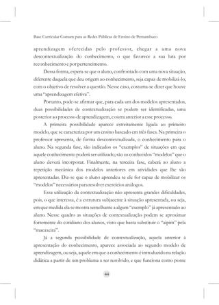 Base Curricular Comum para as Redes Públicas de Ensino de Pernambuco

aprendizagem oferecidas pelo professor, chegar a uma nova
descontextualização do conhecimento, o que favorece a sua luta por
reconhecimento e por pertencimento.
     Dessa forma, espera-se que o aluno, confrontado com uma nova situação,
diferente daquela que deu origem ao conhecimento, seja capaz de mobilizá-lo,
com o objetivo de resolver a questão. Nesse caso, costuma-se dizer que houve
uma “aprendizagem efetiva”.
     Portanto, pode-se afirmar que, para cada um dos modelos apresentados,
duas possibilidades de contextualização se podem ser identificadas, uma
posterior ao processo de aprendizagem, e outra anterior a esse processo.
     A primeira possibilidade aparece estreitamente ligada ao primeiro
modelo, que se caracteriza por um ensino baseado em três fases. Na primeira o
professor apresenta, de forma descontextualizada, o conhecimento para o
aluno. Na segunda fase, são indicados os “exemplos” de situações em que
aquele conhecimento poderá ser utilizado; são os conhecidos “modelos” que o
aluno deverá incorporar. Finalmente, na terceira fase, caberá ao aluno a
repetição mecânica dos modelos anteriores em atividades que lhe são
apresentadas. Diz-se que o aluno aprendeu se ele for capaz de mobilizar os
“modelos” necessários para resolver exercícios análogos.
     Essa utilização da contextualização não apresenta grandes dificuldades,
pois, o que interessa, é a estrutura subjacente à situação apresentada, ou seja,
em que medida ela se mostra semelhante a algum “exemplo” já apresentado ao
aluno. Nesse quadro as situações de contextualização podem se aproximar
fortemente do cotidiano dos alunos, visto que basta substituir o “aipim” pela
“macaxeira”.
     Já a segunda possibilidade de contextualização, aquela anterior à
apresentação do conhecimento, aparece associada ao segundo modelo de
aprendizagem, ou seja, aquele em que o conhecimento é introduzido na relação
didática a partir de um problema a ser resolvido, e que funciona como ponte

                                      44
 
