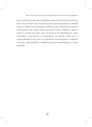 Base Curricular Comum para as Redes Públicas de Ensino de Pernambuco

entre a informação abstrata e a realidade concreta do aluno. De certa forma,
tem-se nesse modelo uma situação que pode parecer paradoxal, na medida
em que a solução de uma situação conflituosa exige a utilização de um certo
conhecimento que o aluno ainda não possui. Como resultado, o aluno é
levado a assumir um papel ativo no processo de aprendizagem, sendo
estimulado a (re)construir o conhecimento em questão. Nesse caso, a
contextualização já não pode ser realizada de maneira ingênua e unilateral,
visto que a interatividade é fundamental para as aprendizagens a serem
realizadas.




                                     45
 
