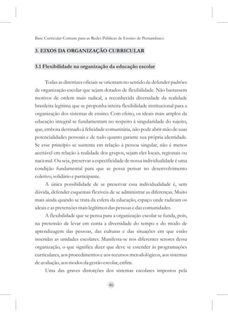 Base Curricular Comum para as Redes Públicas de Ensino de Pernambuco

3. EIXOS DA ORGANIZAÇÃO CURRICULAR

3.1 Flexibilidade na organização da educação escolar

     Todas as diretrizes oficiais se orientam no sentido de defender padrões
de organização escolar que sejam dotados de flexibilidade. Não bastassem
motivos de ordem mais radical, a reconhecida diversidade da realidade
brasileira legitima que se proponha inteira flexibilidade institucional para a
organização dos sistemas de ensino. Com efeito, os ideais mais amplos da
educação integral se fundamentam no respeito à singularidade do sujeito,
que, embora destinado à felicidade comunitária, não pode abrir mão de suas
potencialidades pessoais e de tudo quanto garante sua própria identidade.
Se esse princípio se sustenta em relação à pessoa singular, não é menos
aceitável em relação à realidade dos grupos, sejam eles locais, regionais ou
nacional. Ou seja, preservar a especificidade de nossa individualidade é uma
condição fundamental para que se possa pensar no desenvolvimento
coletivo, solidário e participante.
     A única possibilidade de se preservar essa individualidade é, sem
dúvida, defender esquemas flexíveis de se administrar as diferenças. Muito
mais ainda quando se trata da esfera da educação, espaço onde radicam os
ideais e as pretensões mais legítimos das pessoas e das comunidades.
     A flexibilidade que se pensa para a organização escolar se funda, pois,
na pretensão de levar em conta a diversidade do tempo e do modo de
aprendizagem das pessoas, das culturas e das situações em que estão
inseridas as unidades escolares. Manifesta-se nos diferentes setores dessa
organização, o que significa dizer que deve se estender às programações
curriculares, aos procedimentos e aos recursos metodológicos, aos sistemas
de avaliação, aos modos da gestão escolar, enfim.
     Uma das graves distorções dos sistemas escolares impostos pela

                                      46
 