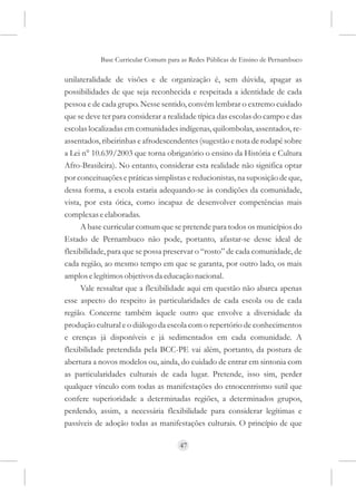 Base Curricular Comum para as Redes Públicas de Ensino de Pernambuco

unilateralidade de visões e de organização é, sem dúvida, apagar as
possibilidades de que seja reconhecida e respeitada a identidade de cada
pessoa e de cada grupo. Nesse sentido, convém lembrar o extremo cuidado
que se deve ter para considerar a realidade típica das escolas do campo e das
escolas localizadas em comunidades indígenas, quilombolas, assentados, re-
assentados, ribeirinhas e afrodescendentes (sugestão e nota de rodapé sobre
a Lei n° 10.639/2003 que torna obrigatório o ensino da História e Cultura
Afro-Brasileira). No entanto, considerar esta realidade não significa optar
por conceituações e práticas simplistas e reducionistas, na suposição de que,
dessa forma, a escola estaria adequando-se às condições da comunidade,
vista, por esta ótica, como incapaz de desenvolver competências mais
complexas e elaboradas.
      A base curricular comum que se pretende para todos os municípios do
Estado de Pernambuco não pode, portanto, afastar-se desse ideal de
flexibilidade, para que se possa preservar o “rosto” de cada comunidade, de
cada região, ao mesmo tempo em que se garanta, por outro lado, os mais
amplos e legítimos objetivos da educação nacional.
      Vale ressaltar que a flexibilidade aqui em questão não abarca apenas
esse aspecto do respeito às particularidades de cada escola ou de cada
região. Concerne também àquele outro que envolve a diversidade da
produção cultural e o diálogo da escola com o repertório de conhecimentos
e crenças já disponíveis e já sedimentados em cada comunidade. A
flexibilidade pretendida pela BCC-PE vai além, portanto, da postura de
abertura a novos modelos ou, ainda, do cuidado de entrar em sintonia com
as particularidades culturais de cada lugar. Pretende, isso sim, perder
qualquer vínculo com todas as manifestações do etnocentrismo sutil que
confere superioridade a determinadas regiões, a determinados grupos,
perdendo, assim, a necessária flexibilidade para considerar legítimas e
passíveis de adoção todas as manifestações culturais. O princípio de que

                                     47
 