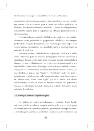Base Curricular Comum para as Redes Públicas de Ensino de Pernambuco

não existem, intrinsecamente, opções culturais melhores ou mais perfeitas
que outras pode representar, para a escola, um valioso parâmetro de
definição de currículos, objetivos e atividades. Além de poder significar um
fundamento seguro para a superação de atitudes preconceituosas e
discriminatórias.
      Como desdobramento da flexibilidade aqui considerada, cabe ainda ao
sistema de ensino, no espírito do que preceitua a LDBEN, a abertura para
poder adotar o regime de organização do currículo, por ciclo, ou por série,
ou por etapas, considerando-se a realidade local e a busca da oferta da
educação de qualidade.
      Em suma, aceitar a flexibilidade na organização curricular, é incluir
como referência para as escolhas pedagógicas aspectos peculiares à
realidade; é buscar a integração com a herança cultural sedimentada; é
dialogar com os conhecimentos e as práticas sociais já consagrados pela
comunidade; é desacreditar de qualquer espécie de superioridade cultural e,
assim, deixar as fronteiras que dividem o mundo em “urbano” e “rural”, ou
que dividem as regiões em “centro” e “periferia”. Tudo isso com o
propósito de estabelecer com todas as manifestações culturais um contato
de reciprocidade, numa “mão dupla” que dá e recebe, sem deixar,
evidentemente, de ter em conta as diretrizes comuns que garantem a
unidade e a identidade nacional e regional, e o direito dos alunos a uma
educação de qualidade.

3.2 Avaliação e direito à aprendizagem

     No âmbito do ensino-aprendizagem, a avaliação detém função
relevante, pois lhe é atribuída, na quase totalidade das vezes, a prerrogativa
de orientar a tomada de decisões, tanto no que se refere ao tempo destinado
à aprendizagem, quanto aos conteúdos, fenômenos e procedimentos que

                                      48
 