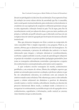 Base Curricular Comum para as Redes Públicas de Ensino de Pernambuco

devem ser privilegiados no decorrer da escolarização. Essa expressiva força
da avaliação em nossa cultura advém da autoridade que lhe é concedida,
tanto social quanto institucionalmente, para credenciar ou descredenciar os
estudantes em suas aspirações de ocuparem os diferentes patamares em que
se acha organizada a educação formal no país. Via de regra, para fins de
reconhecimento social, aos saberes do aluno e, por esse meio, também a ele
próprio, é atribuído um perfil valorativo, que é elaborado com base em um
complexo feixe de variáveis agrupado por motivações de natureza cultural e
institucional.
      Mas, que elementos integram esse feixe e entram na composição do
valor concedido? Não é simples responder a essa pergunta. Pode-se, no
entanto, afirmar, que os elementos aí envolvidos não são homogêneos. Ao
contrário, comumente, o processo de atribuição das variáveis e os traços
selecionados para integrar a valoração alternam-se consideravelmente,
conforme o papel conferido à escola, a noção de aprendizagem subjacente
ao projeto de sociedade e ao projeto político-pedagógico pretendidos, bem
como as concepções culturalmente construídas e pressupostas a respeito
dos conhecimentos a serem priorizados, entre tantos outros aspectos.
      A ação avaliativa envolve concepções de mundo, conhecimentos
partilhados e um conjunto de valores. Diante dos múltiplos aspectos que
podem ser acionados para construir a avaliação, o professor salienta os que
lhe são culturalmente relevantes, no confronto com um conjunto de
critérios tomado como referência. Vale salientar que, tanto o valor atribuído
quanto o critério referencial são dinâmicos e passíveis de alterações,
estando sujeitos a versões variadas, culturalmente situadas, no decorrer do
processo interacional. Desse modo, a avaliação tende a renovar-se e a
reorganizar-se continuamente, na medida em que a ela são agregados novos
conhecimentos, experiências e informações, sendo sensível ao entorno
sócio-histórico em que se acha inserida.

                                     49
 
