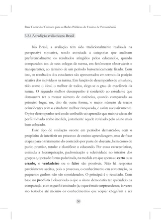 Base Curricular Comum para as Redes Públicas de Ensino de Pernambuco

3.2.1 A tradição avaliativa no Brasil

      No Brasil, a avaliação tem sido tradicionalmente realizada na
perspectiva somativa, sendo associada a categorias que analisam
preferencialmente os resultados atingidos pelos educandos, quando
comparados aos de seus colegas de turma, em fenômenos observáveis e
transparentes, ao término de um período burocraticamente fixado. Com
isso, os resultados dos estudantes são apresentados em termos da posição
relativa dos indivíduos na turma. Em função do desempenho de um aluno,
tido como o ideal, o melhor de todos, elege-se o grau de excelência da
turma. O segundo melhor desempenho é conferido ao estudante que
demonstra ter o menor número de carências, quando comparado ao
primeiro lugar, ou, dito de outra forma, o maior número de traços
coincidentes com o estudante melhor ranqueado, e assim sucessivamente.
O pior desempenho será então atribuído ao aprendiz que mais se afasta do
perfil tomado como medida, justamente aquele revelado pelo aluno mais
bem colocado.
      Esse tipo de avaliação ocorre em períodos demarcados, sem o
propósito de interferir no processo de ensino-aprendizagem, mas de fixar
etapas para o tratamento do conteúdo por parte do docente, bem como de
punir, premiar, rotular e classificar o educando. Por essas características,
estimula a hierarquização, padronização e seletividade no interior dos
grupos e, opera de forma polarizada, na medida em que apenas o certo ou o
errado, o verdadeiro ou o falso são possíveis. Não há respostas
parcialmente aceitas, pois o processo, o conhecimento em construção, os
pequenos ganhos não são considerados. O principal é o resultado. Com
base no produto é observado o que o aluno demonstra ter aprendido na
comparação com o que foi ensinado (e, o que é mais surpreendente, às vezes
são testados até mesmo os conhecimentos que sequer chegaram a ser

                                        50
 