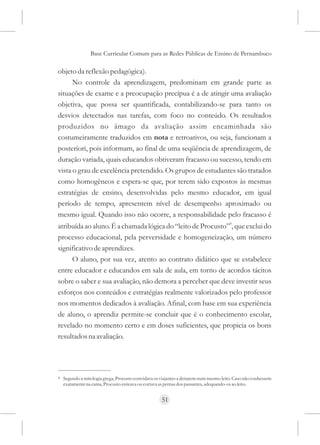 Base Curricular Comum para as Redes Públicas de Ensino de Pernambuco

objeto da reflexão pedagógica).
      No controle da aprendizagem, predominam em grande parte as
situações de exame e a preocupação precípua é a de atingir uma avaliação
objetiva, que possa ser quantificada, contabilizando-se para tanto os
desvios detectados nas tarefas, com foco no conteúdo. Os resultados
produzidos no âmago da avaliação assim encaminhada são
costumeiramente traduzidos em nota e retroativos, ou seja, funcionam a
posteriori, pois informam, ao final de uma seqüência de aprendizagem, de
duração variada, quais educandos obtiveram fracasso ou sucesso, tendo em
vista o grau de excelência pretendido. Os grupos de estudantes são tratados
como homogêneos e espera-se que, por terem sido expostos às mesmas
estratégias de ensino, desenvolvidas pelo mesmo educador, em igual
período de tempo, apresentem nível de desempenho aproximado ou
mesmo igual. Quando isso não ocorre, a responsabilidade pelo fracasso é
atribuída ao aluno. É a chamada lógica do “leito de Procusto”4, que exclui do
processo educacional, pela perversidade e homogeneização, um número
significativo de aprendizes.
     O aluno, por sua vez, atento ao contrato didático que se estabelece
entre educador e educandos em sala de aula, em torno de acordos tácitos
sobre o saber e sua avaliação, não demora a perceber que deve investir seus
esforços nos conteúdos e estratégias realmente valorizados pelo professor
nos momentos dedicados à avaliação. Afinal, com base em sua experiência
de aluno, o aprendiz permite-se concluir que é o conhecimento escolar,
revelado no momento certo e em doses suficientes, que propicia os bons
resultados na avaliação.




4   Segundo a mitologia grega, Procusto convidava os viajantes a deitarem num mesmo leito. Caso não coubessem
    exatamente na cama, Procusto esticava ou cortava as pernas dos passantes, adequando-os ao leito.


                                                     51
 