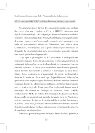 Base Curricular Comum para as Redes Públicas de Ensino de Pernambuco

3.2.2 A proposta da BCC-PE: avaliação formativa, inclusiva e processual

     Não apenas do ponto de vista do ordenamento jurídico, mas também
das concepções que veiculam, a CF e a LDBEN trouxeram uma
significativa contribuição à reconfiguração do encaminhamento avaliativo
no âmbito educacional brasileiro. Assim, a Carta Magna, no parágrafo único
de seu art. 1o assevera que “todo o poder emana do povo, que o exerce por
meio de representantes eleitos ou diretamente, nos termos desta
Constituição”, reconhecendo que o poder exercido por intermédio da
delegação de representatividade deve ser associado à cogestão efetuada
com a participação direta da população.
       Logo após a promulgação da CF, esse direito à participação em
instâncias colegiadas deixou de ser exercido de forma plena, em virtude da
ausência de informações a respeito da qualidade do ensino oferecido nas
unidades escolares. Os dados então disponíveis, além de serem pontuais,
diziam respeito basicamente à expansão e manutenção da rede física.
Diante disso, evidenciou-se a necessidade de serem implementados
sistemas de avaliação educacional, que disponibilizassem informações
qualitativas sobre a aprendizagem dos alunos, de forma a melhor orientar a
tomada de decisão das administrações públicas e a contribuir decisivamente
para o exercício da gestão democrática. Esse conjunto de fatores levou à
construção do Sistema de Avaliação da Educação Básica (SAEB),
conduzido pelo MEC, do Sistema Intermunicipal de Avaliação de Rede,
desenvolvido por municípios de capital e de médio porte do Nordeste e,
mais recentemente, do Sistema de Avaliação Educacional de Pernambuco
(SAEPE). Desde então, a avaliação educacional tem atuado como indutora
de políticas, subsidiando medidas efetivas na luta por uma escola inclusiva,
democrática e socialmente justa.
     Por sua vez, pautada em grande parte pelo direito do aluno aprender, a

                                      52
 