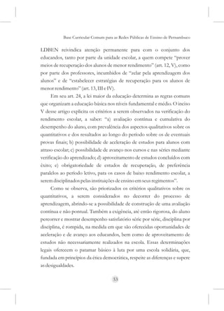 Base Curricular Comum para as Redes Públicas de Ensino de Pernambuco

LDBEN reivindica atenção permanente para com o conjunto dos
educandos, tanto por parte da unidade escolar, a quem compete “prover
meios de recuperação dos alunos de menor rendimento” (art. 12, V), como
por parte dos professores, incumbidos de “zelar pela aprendizagem dos
alunos” e de “estabelecer estratégias de recuperação para os alunos de
menor rendimento” (art. 13, III e IV).
      Em seu art. 24, a lei maior da educação determina as regras comuns
que organizam a educação básica nos níveis fundamental e médio. O inciso
V desse artigo explicita os critérios a serem observados na verificação do
rendimento escolar, a saber: “a) avaliação contínua e cumulativa do
desempenho do aluno, com prevalência dos aspectos qualitativos sobre os
quantitativos e dos resultados ao longo do período sobre os de eventuais
provas finais; b) possibilidade de aceleração de estudos para alunos com
atraso escolar; c) possibilidade de avanço nos cursos e nas séries mediante
verificação do aprendizado; d) aproveitamento de estudos concluídos com
êxito; e) obrigatoriedade de estudos de recuperação, de preferência
paralelos ao período letivo, para os casos de baixo rendimento escolar, a
serem disciplinados pelas instituições de ensino em seus regimentos”.
      Como se observa, são priorizados os critérios qualitativos sobre os
quantitativos, a serem considerados no decorrer do processo de
aprendizagem, abrindo-se a possibilidade de construção de uma avaliação
contínua e não pontual. Também a exigência, até então rigorosa, do aluno
percorrer e mostrar desempenho satisfatório série por série, disciplina por
disciplina, é rompida, na medida em que são oferecidas oportunidades de
aceleração e de avanço aos educandos, bem como de aproveitamento de
estudos não necessariamente realizados na escola. Essas determinações
legais oferecem o patamar básico à luta por uma escola solidária, que,
fundada em princípios da ética democrática, respeite as diferenças e supere
as desigualdades.

                                     53
 