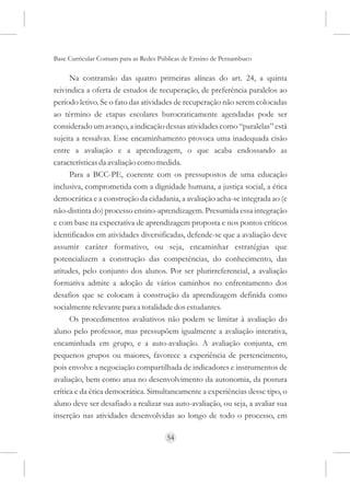 Base Curricular Comum para as Redes Públicas de Ensino de Pernambuco

      Na contramão das quatro primeiras alíneas do art. 24, a quinta
reivindica a oferta de estudos de recuperação, de preferência paralelos ao
período letivo. Se o fato das atividades de recuperação não serem colocadas
ao término de etapas escolares burocraticamente agendadas pode ser
considerado um avanço, a indicação dessas atividades como “paralelas” está
sujeita a ressalvas. Esse encaminhamento provoca uma inadequada cisão
entre a avaliação e a aprendizagem, o que acaba endossando as
características da avaliação como medida.
      Para a BCC-PE, coerente com os pressupostos de uma educação
inclusiva, comprometida com a dignidade humana, a justiça social, a ética
democrática e a construção da cidadania, a avaliação acha-se integrada ao (e
não-distinta do) processo ensino-aprendizagem. Presumida essa integração
e com base na expectativa de aprendizagem proposta e nos pontos críticos
identificados em atividades diversificadas, defende-se que a avaliação deve
assumir caráter formativo, ou seja, encaminhar estratégias que
potencializem a construção das competências, do conhecimento, das
atitudes, pelo conjunto dos alunos. Por ser plurirreferencial, a avaliação
formativa admite a adoção de vários caminhos no enfrentamento dos
desafios que se colocam à construção da aprendizagem definida como
socialmente relevante para a totalidade dos estudantes.
      Os procedimentos avaliativos não podem se limitar à avaliação do
aluno pelo professor, mas pressupõem igualmente a avaliação interativa,
encaminhada em grupo, e a auto-avaliação. A avaliação conjunta, em
pequenos grupos ou maiores, favorece a experiência de pertencimento,
pois envolve a negociação compartilhada de indicadores e instrumentos de
avaliação, bem como atua no desenvolvimento da autonomia, da postura
crítica e da ética democrática. Simultaneamente a experiências desse tipo, o
aluno deve ser desafiado a realizar sua auto-avaliação, ou seja, a avaliar sua
inserção nas atividades desenvolvidas ao longo de todo o processo, em

                                      54
 
