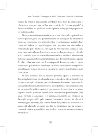 Base Curricular Comum para as Redes Públicas de Ensino de Pernambuco

função de critérios previamente acordados. Esse tipo de análise leva o
educando a compreender melhor sua condição de “eterno aprendiz” e
fornece subsídios ao professor sobre aspectos pedagógicos que precisam
ser redirecionados.
      Nesse encaminhamento avaliativo, o erro é observado a partir de seu
aspecto positivo, pois está potencialmente em condições de informar as
hipóteses construídas pelo aprendiz sobre o conhecimento avaliado, bem
como de indicar as aprendizagens que precisam ser retomadas e
retrabalhadas pelo professor. Em lugar de provocar uma sanção, a falta,
nesse caso, incita a busca de respostas a respeito da aprendizagem realizada,
pois o erro não pode ser entendido como carência total de conhecimento,
como se o educando fosse uma tabula rasa, mas deve ser observado a partir
do saber elaborado, ainda que de modo parcial. Inverte-se assim o eixo de
observação, que até então penalizava a ausência de evidências a respeito da
aprendizagem e passa-se agora a valorizar os saberes construídos ou em
construção.
      O foco avaliativo não se resume, portanto, apenas a constatar se
determinada atividade foi adequadamente realizada ou não, atribuindo-se a
ela uma pontuação valorativa, mas em observar e descrever a capacidade do
aluno em mobilizar e articular recursos e competências para encaminhá-la e
até mesmo reformulá-la. Assim, o que interessa é concretizar a premissa,
segundo a qual a avaliação, além de estar a serviço das aprendizagens, deve
ainda permitir a adaptação e o redimensionamento do processo de
formação empreendido pelo docente, levando o máximo de alunos à
aprendizagem. Portanto, não se trata de verificar, através da avaliação, se o
aluno está adaptado ao ensino que lhe foi propiciado, mas de regular o
ensino de forma a possibilitar que o aluno construa os conhecimentos
pretendidos.



                                     55
 