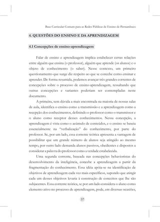 Base Curricular Comum para as Redes Públicas de Ensino de Pernambuco

4. QUESTÕES DO ENSINO E DA APRENDIZAGEM

4.1 Concepções de ensino-aprendizagem

     Falar de ensino e aprendizagem implica estabelecer certas relações
entre alguém que ensina (o professor), alguém que aprende (os alunos) e o
objeto de conhecimento (o saber). Nesse contexto, um primeiro
questionamento que surge diz respeito ao que se concebe como ensinar e
aprender. De forma resumida, podemos avançar três grandes correntes de
concepções sobre o processo de ensino-aprendizagem, ressaltando que
outras concepções e variantes poderiam ser contempladas neste
documento.
     A primeira, sem dúvida a mais encontrada na maioria de nossas salas
de aula, identifica o ensino como a transmissão e a aprendizagem como a
recepção dos conhecimentos, definindo o professor como o transmissor e
o aluno como receptor desses conhecimentos. Nessa concepção, a
aprendizagem é vista como o acúmulo de conteúdos, e o ensino se baseia
essencialmente na “verbalização” do conhecimento, por parte do
professor. Se, por um lado, essa corrente teórica apresenta a vantagem de
possibilitar que um grande número de alunos seja atingido ao mesmo
tempo, por outro lado demanda alunos passivos, obedientes e dispostos a
considerar a palavra do professor como a verdade estabelecida.
     Uma segunda corrente, baseada nas concepções behavioristas do
desenvolvimento da inteligência, concebe a aprendizagem a partir da
fragmentação do conhecimento. Essa idéia apóia-se na identificação de
objetivos de aprendizagem cada vez mais específicos, supondo que atingir
cada um desses objetivos levaria à construção de conceitos que lhe são
subjacentes. Essa corrente teórica, se por um lado considera o aluno como
elemento ativo no processo de aprendizagem, pode, em diversas ocasiões,

                                     57
 