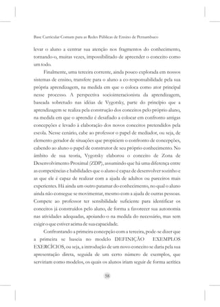 Base Curricular Comum para as Redes Públicas de Ensino de Pernambuco

levar o aluno a centrar sua atenção nos fragmentos do conhecimento,
tornando-o, muitas vezes, impossibilitado de apreender o conceito como
um todo.
     Finalmente, uma terceira corrente, ainda pouco explorada em nossos
sistemas de ensino, transfere para o aluno a co-responsabilidade pela sua
própria aprendizagem, na medida em que o coloca como ator principal
nesse processo. A perspectiva sociointeracionista da aprendizagem,
baseada sobretudo nas idéias de Vygotsky, parte do princípio que a
aprendizagem se realiza pela construção dos conceitos pelo próprio aluno,
na medida em que o aprendiz é desafiado a colocar em confronto antigas
concepções e levado à elaboração dos novos conceitos pretendidos pela
escola. Nesse cenário, cabe ao professor o papel de mediador, ou seja, de
elemento gerador de situações que propiciem o confronto de concepções,
cabendo ao aluno o papel de construtor de seu próprio conhecimento. No
âmbito de sua teoria, Vygotsky elaborou o conceito de Zona de
Desenvolvimento Proximal (ZDP), assumindo que há uma diferença entre
as competências e habilidades que o aluno é capaz de desenvolver sozinho e
as que ele é capaz de realizar com a ajuda de adultos ou parceiros mais
experientes. Há ainda um outro patamar do conhecimento, no qual o aluno
ainda não consegue se movimentar, mesmo com a ajuda de outras pessoas.
Compete ao professor ter sensibilidade suficiente para identificar os
conceitos já construídos pelo aluno, de forma a favorecer sua autonomia
nas atividades adequadas, apoiando-o na medida do necessário, mas sem
exigir o que estiver acima de sua capacidade.
     Confrontando a primeira concepção com a terceira, pode-se dizer que
a primeira se baseia no modelo DEFINIÇÃO                    EXEMPLOS
EXERCÍCIOS, ou seja, a introdução de um novo conceito se daria pela sua
apresentação direta, seguida de um certo número de exemplos, que
serviriam como modelos, os quais os alunos iriam seguir de forma acrítica

                                      58
 