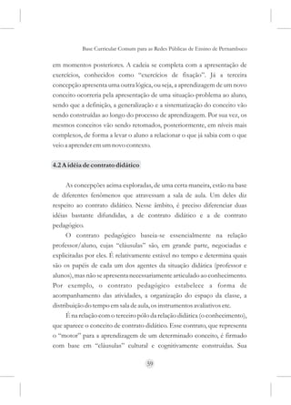 Base Curricular Comum para as Redes Públicas de Ensino de Pernambuco

em momentos posteriores. A cadeia se completa com a apresentação de
exercícios, conhecidos como “exercícios de fixação”. Já a terceira
concepção apresenta uma outra lógica, ou seja, a aprendizagem de um novo
conceito ocorreria pela apresentação de uma situação-problema ao aluno,
sendo que a definição, a generalização e a sistematização do conceito vão
sendo construídas ao longo do processo de aprendizagem. Por sua vez, os
mesmos conceitos vão sendo retomados, posteriormente, em níveis mais
complexos, de forma a levar o aluno a relacionar o que já sabia com o que
veio a aprender em um novo contexto.

4.2 A idéia de contrato didático

      As concepções acima exploradas, de uma certa maneira, estão na base
de diferentes fenômenos que atravessam a sala de aula. Um deles diz
respeito ao contrato didático. Nesse âmbito, é preciso diferenciar duas
idéias bastante difundidas, a de contrato didático e a de contrato
pedagógico.
      O contrato pedagógico baseia-se essencialmente na relação
professor/aluno, cujas “cláusulas” são, em grande parte, negociadas e
explicitadas por eles. É relativamente estável no tempo e determina quais
são os papéis de cada um dos agentes da situação didática (professor e
alunos), mas não se apresenta necessariamente articulado ao conhecimento.
Por exemplo, o contrato pedagógico estabelece a forma de
acompanhamento das atividades, a organização do espaço da classe, a
distribuição do tempo em sala de aula, os instrumentos avaliativos etc.
      É na relação com o terceiro pólo da relação didática (o conhecimento),
que aparece o conceito de contrato didático. Esse contrato, que representa
o “motor” para a aprendizagem de um determinado conceito, é firmado
com base em “cláusulas” cultural e cognitivamente construídas. Sua

                                     59
 