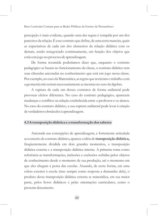 Base Curricular Comum para as Redes Públicas de Ensino de Pernambuco

percepção é mais evidente, quando uma das regras é rompida por um dos
parceiros da relação. É esse contrato que define, de uma certa maneira, quais
as expectativas de cada um dos elementos da relação didática com os
demais, sendo renegociado continuamente, em função dos objetos que
estão em jogo no processo de aprendizagem.
     De forma resumida poderíamos dizer que, enquanto o contrato
pedagógico se baseia no funcionamento da classe, o contrato didático tem
suas cláusulas ancoradas no conhecimento que está em jogo nessa classe.
Por exemplo, no caso da Matemática, as regras que norteiam o trabalho com
a geometria não seriam necessariamente as mesmas no caso da álgebra.
     A ruptura de cada um desses contratos de forma unilateral pode
provocar efeitos diferentes. No caso do contrato pedagógico, aparecem
mudanças e conflitos na relação estabelecida entre o professor e os alunos.
No caso do contrato didático, a sua ruptura unilateral pode levar à criação
de verdadeiros obstáculos à aprendizagem.

4.3 A transposição didática e a transformação dos saberes

     Ancorada nas concepções de aprendizagem, e fortemente articulada
ao conceito de contrato didático, aparece a idéia de transposição didática,
freqüentemente dividida em dois grandes momentos, a transposição
didática externa e a transposição didática interna. A primeira toma como
referência as transformações, inclusões e exclusões sofridas pelos objetos
de conhecimento desde o momento de sua produção, até o momento em
que eles chegam à porta das escolas. Atuando, de certa forma, em uma
esfera exterior à escola (mas sempre como resposta a demandas dela), o
produto dessa transposição didática externa se materializa, em sua maior
parte, pelos livros didáticos e pelas orientações curriculares, como o
presente documento.

                                      60
 