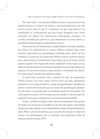 Base Curricular Comum para as Redes Públicas de Ensino de Pernambuco

     Por outro lado, a transposição didática interna se apresenta, por sua
própria natureza, no interior da escola, e, mais particularmente, em cada
uma de nossas salas de aula. É o momento em que cada professor vai
transformar os conhecimentos que lhes foram designados para serem
ensinados em objetos de conhecimento efetivamente ensinados. As
escolhas efetuadas pelo professor é que determinam, de certa maneira, a
qualidade das aprendizagens realizadas pelos alunos.
     Nesse processo de transposição, a temporalidade, associada à aparição
dos objetos de conhecimento no cenário didático, também surge como
elemento importante nas aprendizagens realizadas pelos alunos. Se nos
referirmos ao processo de transposição didática externa, podemos pensar
que a apresentação do conhecimento que chega à porta de nossas escolas
aparece segundo uma organização linear, regida pelo tempo legal, ou seja,
aquele determinado pelos referenciais curriculares, e pelo tempo lógico, que
organiza, de uma certa maneira, a apresentação e a articulação dos objetos
de conhecimento, criando uma espécie de cadeia.
     A partir desse momento, com a entrada em ação da transposição
didática interna, um outro tempo deverá entrar em ação, diretamente
articulado com o tempo de ensino, o tempo de aprendizagem. Atualmente,
diversos estudos têm mostrado que esse tempo de aprendizagem é próprio
de cada aluno, se caracterizando essencialmente pela não-linearidade. Em
outras palavras, trata-se de um tempo que não obedece à mesma lógica do
tempo de ensino, que, normalmente, se caracteriza pela linearidade.
     Assim, o professor aparece como elemento importante nessa gestão
do tempo em sala de aula, na medida em que lhe cabe ajustar a linearidade
própria do tempo didático à não-linearidade do tempo de aprendizagem do
aluno. Pode-se até mesmo afirmar, que a tentativa de associar os tempos de
ensino e de aprendizagem tem se mostrado uma importante fonte do
fracasso escolar (Câmara, 1997).

                                     61
 