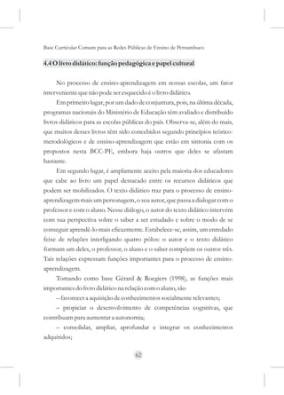 Base Curricular Comum para as Redes Públicas de Ensino de Pernambuco

4.4 O livro didático: função pedagógica e papel cultural

     No processo de ensino-aprendizagem em nossas escolas, um fator
interveniente que não pode ser esquecido é o livro didático.
     Em primeiro lugar, por um dado de conjuntura, pois, na última década,
programas nacionais do Ministério de Educação têm avaliado e distribuído
livros didáticos para as escolas públicas do país. Observa-se, além do mais,
que muitos desses livros têm sido concebidos segundo princípios teórico-
metodológicos e de ensino-aprendizagem que estão em sintonia com os
propostos nesta BCC-PE, embora haja outros que deles se afastam
bastante.
     Em segundo lugar, é amplamente aceito pela maioria dos educadores
que cabe ao livro um papel destacado entre os recursos didáticos que
podem ser mobilizados. O texto didático traz para o processo de ensino-
aprendizagem mais um personagem, o seu autor, que passa a dialogar com o
professor e com o aluno. Nesse diálogo, o autor do texto didático intervém
com sua perspectiva sobre o saber a ser estudado e sobre o modo de se
conseguir aprendê-lo mais eficazmente. Estabelece-se, assim, um enredado
feixe de relações interligando quatro pólos: o autor e o texto didático
formam um deles, o professor, o aluno e o saber compõem os outros três.
Tais relações expressam funções importantes para o processo de ensino-
aprendizagem.
     Tomando como base Gérard & Roegiers (1998), as funções mais
importantes do livro didático na relação com o aluno, são
     – favorecer a aquisição de conhecimentos socialmente relevantes;
     – propiciar o desenvolvimento de competências cognitivas, que
contribuam para aumentar a autonomia;
     – consolidar, ampliar, aprofundar e integrar os conhecimentos
adquiridos;

                                      62
 