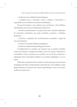 Base Curricular Comum para as Redes Públicas de Ensino de Pernambuco

     – auxiliar na auto-avaliação da aprendizagem;
     – contribuir para a formação social e cultural e desenvolver a
capacidade de convivência e de exercício da cidadania.
     No que diz respeito a suas relações com o professor, o livro didático
desempenha, entre outras, as importantes funções de:
     – auxiliar no planejamento e na gestão das aulas, seja pela explanação
de conteúdos curriculares, seja pelas atividades, exercícios e trabalhos
propostos;
     – favorecer a aquisição dos conhecimentos, assumindo o papel de
texto de referência;
     – favorecer a formação didático-pedagógica;
     – auxiliar na avaliação da aprendizagem do aluno.
     É indispensável, no entanto, não esquecer que as funções referidas
acima são histórica e socialmente situadas e, por isso, sujeitas a limitações e
contradições. Cabe ao professor, na escolha e no uso do livro, observar a
adequação desse instrumento didático à sua prática pedagógica e ao seu
aluno.
     Além disso, o professor deve manter-se atento para que sua autonomia
pedagógica não fique comprometida ao permitir que o livro didático ocupe
papel dominante no processo de ensino-aprendizagem e não o de recurso
auxiliar nesse processo.




                                      63
 