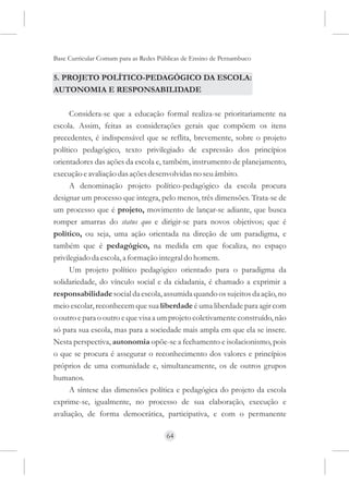 Base Curricular Comum para as Redes Públicas de Ensino de Pernambuco

5. PROJETO POLÍTICO-PEDAGÓGICO DA ESCOLA:
AUTONOMIA E RESPONSABILIDADE

      Considera-se que a educação formal realiza-se prioritariamente na
escola. Assim, feitas as considerações gerais que compõem os itens
precedentes, é indispensável que se reflita, brevemente, sobre o projeto
político pedagógico, texto privilegiado de expressão dos princípios
orientadores das ações da escola e, também, instrumento de planejamento,
execução e avaliação das ações desenvolvidas no seu âmbito.
      A denominação projeto político-pedagógico da escola procura
designar um processo que integra, pelo menos, três dimensões. Trata-se de
um processo que é projeto, movimento de lançar-se adiante, que busca
romper amarras do status quo e dirigir-se para novos objetivos; que é
político, ou seja, uma ação orientada na direção de um paradigma, e
também que é pedagógico, na medida em que focaliza, no espaço
privilegiado da escola, a formação integral do homem.
      Um projeto político pedagógico orientado para o paradigma da
solidariedade, do vínculo social e da cidadania, é chamado a exprimir a
responsabilidade social da escola, assumida quando os sujeitos da ação, no
meio escolar, reconhecem que sua liberdade é uma liberdade para agir com
o outro e para o outro e que visa a um projeto coletivamente construído, não
só para sua escola, mas para a sociedade mais ampla em que ela se insere.
Nesta perspectiva, autonomia opõe-se a fechamento e isolacionismo, pois
o que se procura é assegurar o reconhecimento dos valores e princípios
próprios de uma comunidade e, simultaneamente, os de outros grupos
humanos.
      A síntese das dimensões política e pedagógica do projeto da escola
exprime-se, igualmente, no processo de sua elaboração, execução e
avaliação, de forma democrática, participativa, e com o permanente

                                      64
 