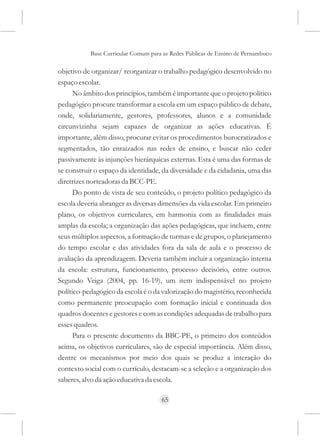 Base Curricular Comum para as Redes Públicas de Ensino de Pernambuco

objetivo de organizar/ reorganizar o trabalho pedagógico desenvolvido no
espaço escolar.
      No âmbito dos princípios, também é importante que o projeto político
pedagógico procure transformar a escola em um espaço público de debate,
onde, solidariamente, gestores, professores, alunos e a comunidade
circunvizinha sejam capazes de organizar as ações educativas. É
importante, além disso, procurar evitar os procedimentos burocratizados e
segmentados, tão enraizados nas redes de ensino, e buscar não ceder
passivamente às injunções hierárquicas externas. Esta é uma das formas de
se construir o espaço da identidade, da diversidade e da cidadania, uma das
diretrizes norteadoras da BCC-PE.
      Do ponto de vista de seu conteúdo, o projeto político pedagógico da
escola deveria abranger as diversas dimensões da vida escolar. Em primeiro
plano, os objetivos curriculares, em harmonia com as finalidades mais
amplas da escola; a organização das ações pedagógicas, que incluem, entre
seus múltiplos aspectos, a formação de turmas e de grupos, o planejamento
do tempo escolar e das atividades fora da sala de aula e o processo de
avaliação da aprendizagem. Deveria também incluir a organização interna
da escola: estrutura, funcionamento, processo decisório, entre outros.
Segundo Veiga (2004, pp. 16-19), um item indispensável no projeto
político-pedagógico da escola é o da valorização do magistério, reconhecida
como permanente preocupação com formação inicial e continuada dos
quadros docentes e gestores e com as condições adequadas de trabalho para
esses quadros.
      Para o presente documento da BBC-PE, o primeiro dos conteúdos
acima, os objetivos curriculares, são de especial importância. Além disso,
dentre os mecanismos por meio dos quais se produz a interação do
contexto social com o currículo, destacam-se a seleção e a organização dos
saberes, alvo da ação educativa da escola.

                                     65
 