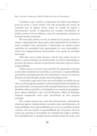 Base Curricular Comum para as Redes Públicas de Ensino de Pernambuco

      Considera-se que a seleção e a organização dos saberes que chegam à
porta da escola, o “texto escolar”, tem sido produzidas por setores da
sociedade que, de alguma forma, atuam no sentido de regular o
funcionamento escolar. Aí figurariam, por exemplo, formuladores de
política, autores de livros didáticos, meios de comunicação, instâncias de
formação inicial e continuada.
      Por outro lado, caberia à escola, no âmbito de seu projeto, uma nova
seleção e organização dos saberes, para, assim, transformá-los em saberes a
serem ensinados. Este movimento é influenciado por práticas sociais
específicas da comunidade local, apresentando, às vezes, necessidades e
anseios não obrigatoriamente harmonizados com aqueles da sociedade
mais ampla.
      Além disso, não se pode esquecer a sala de aula, espaço em que os
saberes a serem ensinados são transformados em efetivas aprendizagens,
por parte dos alunos, cabendo aos professores uma parte expressiva dessa
responsabilidade.
      Voltam à cena, no contexto mais específico da organização curricular,
as duas idéias fundamentais já referidas, a autonomia e a responsabilidade,
que poderão, em grande parte das vezes, determinar o sucesso ou o fracasso
do projeto de aprendizagem, função maior de qualquer escola.
      A autonomia surge então como uma necessidade, na medida em que
cabe à escola incorporar as práticas sociais de referência da comunidade em
que está inserida. A escola assume então um papel importante, na direção de
identificar saberes específicos, contemplados em sua proposta pedagógica.
Esses saberes refletiriam o que a Lei de Diretrizes e Bases da Educação
Nacional compreende como parte diversificada de uma proposta
curricular.
      Não se pode esquecer que, como dito anteriormente, a dimensão da
autonomia aparece intrinsecamente associada a uma outra dimensão, a da
responsabilidade. Essa responsabilidade, por sua vez, se manifesta em duas
vertentes. Uma diz respeito à responsabilidade por um projeto maior de
escola, que responda às necessidades da sociedade mais ampla e, também,
da comunidade local. A segunda, inerente à própria função da escola, é a de

                                      66
 