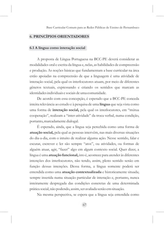 Base Curricular Comum para as Redes Públicas de Ensino de Pernambuco

6. PRINCÍPIOS ORIENTADORES

6.1 A língua como interação social

      A proposta de Língua Portuguesa na BCC-PE deverá considerar as
modalidades oral e escrita da língua e, nelas, as habilidades de compreensão
e produção. As noções básicas que fundamentam a base curricular na área
estão apoiadas na compreensão de que a linguagem é uma atividade de
interação social, pela qual os interlocutores atuam, por meio de diferentes
gêneros textuais, expressando e criando os sentidos que marcam as
identidades individuais e sociais de uma comunidade.
      De acordo com essa concepção, é esperado que a BCC-PE conceda
inteira relevância ao estudo e à pesquisa de uma língua que seja vista como
uma forma de interação social, pela qual os interlocutores, em “mútua
cooperação”, realizam a “inter-atividade” da troca verbal, numa condição,
portanto, marcadamente dialogal.
      É esperado, ainda, que a língua seja percebida como uma forma de
atuação social, pela qual as pessoas intervêm, nas mais diversas situações
do dia-a-dia, com o intuito de realizar alguma ação. Nesse sentido, falar e
escutar, escrever e ler são sempre “atos”, ou atividades, ou formas de
alguém atuar, agir, “fazer” algo em algum contexto social. Quer dizer, a
língua é uma atuação funcional, isto é, acontece para atender às diferentes
intenções dos interlocutores, não tendo, assim, pleno sentido senão em
função dessas intenções. Dessa forma, a língua somente poderá ser
entendida como uma atuação contextualizada e historicamente situada;
sempre inserida numa situação particular de interação e, portanto, nunca
inteiramente despregada das condições concretas de uma determinada
prática social, não podendo, assim, ser avaliada senão em situação.
      Na mesma perspectiva, se espera que a língua seja entendida como

                                     67
 