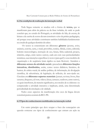 Base Curricular Comum para as Redes Públicas de Ensino de Pernambuco

6.2 As condições de realização da interação verbal

      Toda língua somente se atualiza sob a forma de textos, que se
manifestam para além da palavra ou da frase isoladas, de onde se pode
concluir que, no estudo do Português, as atividades de fala, de escuta, de
leitura e de escrita de textos devam constituir o eixo da prática pedagógica,
até porque essas atividades constituem também habilidades.fundamentais
no estudo de qualquer domínio do saber.
       Os textos se concretizam em diferentes gêneros (poema, aviso,
anúncio, convite, carta, e-mail, provérbio, notícia, fábula, conto, editorial,
boletim meteorológico, instrução de uso, fatura, ficha cadastral, projeto,
relatório, artigo, entre tantos outros), cada um com suas particularidades
temáticas, suas intenções específicas (o texto é para quê?) e seus modelos de
organização e de seqüência (mais rígidos ou mais flexíveis). Atendem a
diferentes setores da atividade social e preenchem diferentes funções
interativas, distribuídos, assim, como: textos didáticos, literários, de
humor, de crítica social, de análise política, de informação, de divulgação
científica, de advertência, de legislação, de reflexão, de auto-ajuda etc.
Circulam em diferentes suportes materiais (jornais, revistas, livros, fitas
cassetes, disquetes, cd-rom, vídeos, faixas, cartazes, outdoors, entre outros),
os quais interferem, de maneira significativa, nos modos de se elaborar e se
compreender a atividade interativa e implicam, ainda, uma determinada
periodicidade de circulação e de validade.
      Todos esses aspectos da manifestação dos usos da língua devem
constituir pontos centrais da BCC-PE.

6.3 Tipos de conhecimento mobilizados na interação verbal

    Um outro princípio que deve ocupar o foco das concepções em
questão concerne aos tipos de conhecimento que entram em ação na


                                      69
 