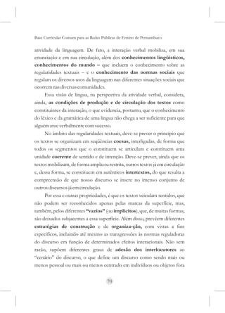 Base Curricular Comum para as Redes Públicas de Ensino de Pernambuco

atividade da linguagem. De fato, a interação verbal mobiliza, em sua
enunciação e em sua circulação, além dos conhecimentos lingüísticos,
conhecimentos do mundo – que incluem o conhecimento sobre as
regularidades textuais – e o conhecimento das normas sociais que
regulam os diversos usos da linguagem nas diferentes situações sociais que
ocorrem nas diversas comunidades.
      Essa visão de língua, na perspectiva da atividade verbal, considera,
ainda, as condições de produção e de circulação dos textos como
constituintes da interação, o que evidencia, portanto, que o conhecimento
do léxico e da gramática de uma língua não chega a ser suficiente para que
alguém atue verbalmente com sucesso.
      No âmbito das regularidades textuais, deve-se prever o princípio que
os textos se organizam em seqüências coesas, interligadas, de forma que
todos os segmentos que o constituem se articulam e constituem uma
unidade coerente de sentido e de intenção. Deve-se prever, ainda que os
textos mobilizam, de forma ampla ou restrita, outros textos já em circulação
e, dessa forma, se constituem em autênticos intertextos, do que resulta a
compreensão de que nosso discurso se insere no imenso conjunto de
outros discursos já em circulação.
      Por essa e outras propriedades, é que os textos veiculam sentidos, que
não podem ser reconhecidos apenas pelas marcas da superfície, mas,
também, pelos diferentes “vazios” (ou implícitos), que, de muitas formas,
são deixados subjacentes a essa superfície. Além disso, prevêem diferentes
estratégias de construção e de organiza-ção, com vistas a fins
específicos, incluindo até mesmo as transgressões às normas reguladoras
do discurso em função de determinados efeitos interacionais. Não sem
razão, supõem diferentes graus de adesão dos interlocutores ao
“cenário” do discurso, o que define um discurso como sendo mais ou
menos pessoal ou mais ou menos centrado em indivíduos ou objetos fora


                                      70
 