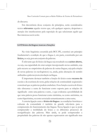 Base Curricular Comum para as Redes Públicas de Ensino de Pernambuco

do discurso.
      Em decorrência desse conjunto de princípios, serão considerados
textos relevantes aqueles textos que, sob qualquer aspecto, despertam a
atenção dos interlocutores pela suposição de que selecionam aquilo que
lhes interessa ouvir ou ler.



6.4 O léxico da língua: marcas e funções

     Na visão lingüística assumida pela BCC-PE, constitui um princípio
fundamental a condição de que a língua é, em parte, constituída por um
léxico, ou seja, por um conjunto de palavras.
     É relevante que do léxico da língua seja ressaltado seu caráter aberto,
ou seja, sua capacidade de estar sempre incorporando novas unidades, seja
pelo recurso ao empréstimo de palavras de outras línguas, seja pela criação
de novas palavras (os neologismos) ou, ainda, pelas alterações de sentido
atribuídas a palavras já em circulação na língua.
     É importante destacar também a função do léxico como recurso da
coesão e da coerência do texto, pelas relações de continuidade seqüencial e
conceitual que as palavras podem estabelece. Essa função coesiva do léxico
não obscurece a outra de funcionar como suporte para as relações de
significado entre uma palavra e outra , o que evidencia a possibilidade de
que uma palavra possa funcionar como sinônima, ou como antônima, ou
como hiperônima, ou como associada semanticamente a uma outra;
     A estreita ligação entre o léxico da língua e as condições históricas e
culturais da comunidade é também de grande relevância para a
compreensão do funcionamento das línguas. Nessa ligação é que se pode
compreender a mobilidade do léxico e os diferentes processos de
ressignificação das palavras. Mais ainda, se pode compreender a
propriedade das palavras de não apenas expressarem um significado mas

                                     71
 